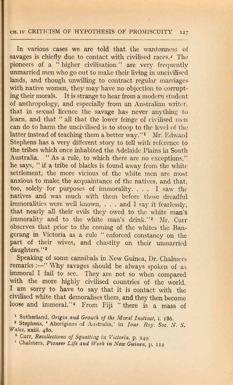 In various cases we are told that the wantonness of savages is chiefly due to contact with civilised races. * The pioneers of a “ higher civilisation ” are very frequently unmarried men who go out to make their living in uncivilised lands, and though unwilling to contract regular marriages with native women, they may have no objection to corrupt¬ ing their morals. It is strange to hear from a modern student of anthropology, and especially from an Australian writer, that in sexual licence the savage has never anything to learn, and that “ all that the lower fringe of civilised men can do to harm the uncivilised is to stoop to the level of the latter instead of teaching them a better way.”1 Mr. Edward Stephens has a very different story to tell with reference to the tribes which once inhabited the Adelaide Plains in South Australia. As a rule, to which there are no exceptions,” he says, “ if a tribe of blacks is found away from the white settlement, the more vicious of the white men are most anxious to make the acquaintance of the natives, and that, too, solely for purposes of immorality. ... I saw the natives and was much with them before those dreadful immoralities were well known, . . . and I say it fearlessly, that nearly all their evils they owed to the white man’s immorality and to the white man’s drink.”2 Mr. Curr observes that prior to the coming of the whites the Ban- gerang in Victoria as a rule “ enforced constancy on the part of their wives, and chastity on their unmarried daughters.”3 Speaking of some cannibals in New Guinea, Dr. Chalmers remarks :—“ Why savages should be always spoken of as immoral I fail to sec. They are not so when compared with the more highly civilised countries of the world. I am sorry to have to say that it is contact with the civilised white that demoralises them, and they then become loose and immoral.”4 From Fiji “there is a mass of 1 Sutherland, Origin and Growth 0/ the Moral Instinct, i. 186. 2 Stephens, ' Aborigines of Australia,’ in Jour. Roy. Soc. N. S, Wales, xxiii. 480. 3 Curr, Recollections of Squatting in Victoria, p. 240, 1 Chalmers, Pioneer Life and Work in New Guinea, p. 112