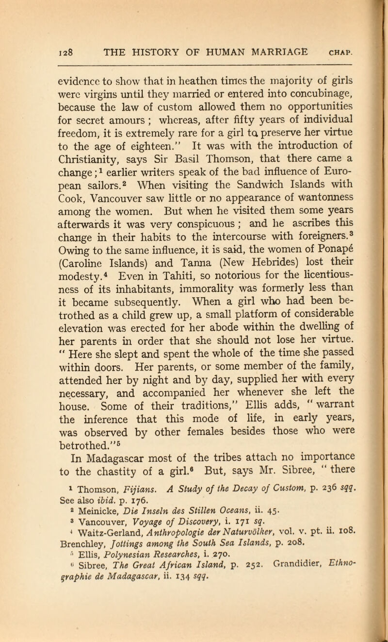 evidence to show that in heathen times the majority of girls were virgins until they married or entered into concubinage, because the law of custom allowed them no opportunities for secret amours ; whereas, after fifty years of individual freedom, it is extremely rare for a girl to, preserve her virtue to the age of eighteen.” It was with the introduction of Christianity, says Sir Basil Thomson, that there came a change;1 earlier writers speak of the bad influence of Euro¬ pean sailors.2 When visiting the Sandwich Islands with Cook, Vancouver saw little or no appearance of wantonness among the women. But when he visited them some years afterwards it was very conspicuous ; and he ascribes this change in their habits to the intercourse with foreigners.3 Owing to the same influence, it is said, the women of Ponape (Caroline Islands) and Tanna (New Hebrides) lost their modesty.4 Even in Tahiti, so notorious for the licentious¬ ness of its inhabitants, immorality was formerly less than it became subsequently. When a girl who had been be¬ trothed as a child grew up, a small platform of considerable elevation was erected for her abode within the dwelling of her parents in order that she should not lose her virtue. “ Here she slept and spent the whole of the time she passed within doors. Her parents, or some member of the family, attended her by night and by day, supplied her with every necessary, and accompanied her whenever she left the house. Some of their traditions,” Ellis adds, “ warrant the inference that this mode of life, in early years, was observed by other females besides those who were betrothed.”6 In Madagascar most of the tribes attach no importance to the chastity of a girl.0 But, says Mr. Sibree, “ there 1 Thomson, Fijians. A Study of the Decay of Custom, p. 236 sqq. See also ibid. p. 176. 2 Meinicke, Die Inseln des Stillen Oceans, ii. 45. 3 Vancouver, Voyage of Discovery, i. 171 sq. 4 Waitz-Gerland, Anthropologie der Naturvolker, vol. v. pt. ii. 108. Brenchley, fottings among the South Sea Islands, p. 208.  Ellis, Polynesian Researches, i. 270. 11 Sibree, The Great African Island, p. 252. Grandidier, Ethno- qraphie de Madagascar, ii. 134 sqq.