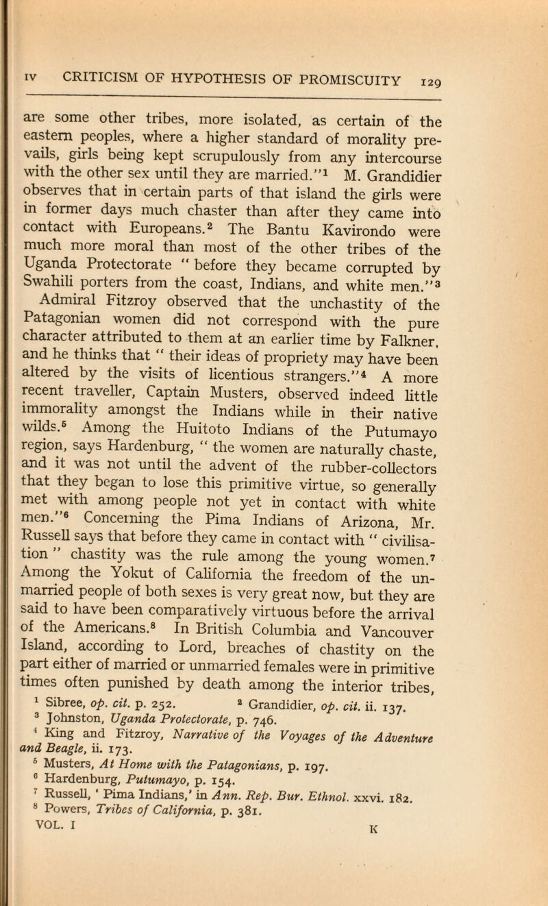 129 are some other tribes, more isolated, as certain of the eastern peoples, where a higher standard of morality pre¬ vails, girls being kept scrupulously from any intercourse with the other sex until they are married.”1 M. Grandidier observes that in certain parts of that island the girls were in former days much chaster than after they came into contact with Europeans.2 The Bantu Kavirondo were much more moral than most of the other tribes of the Uganda Protectorate “ before they became corrupted by Swahili porters from the coast, Indians, and white men.”3 Admiral Fitzroy observed that the unchastity of the Patagonian women did not correspond with the pure character attributed to them at an earlier time by Falkner. and he thinks that “ their ideas of propriety may have been altered by the visits of licentious strangers.”4 A more recent traveller, Captain Musters, observed indeed little immorality amongst the Indians while in their native wilds. Among the Huitoto Indians of the Putumayo region, says Hardenburg, “ the women are naturally chaste, and it was not until the advent of the rubber-collectors that they began to lose this primitive virtue, so generally met with among people not yet in contact with white men.”6 Concerning the Pima Indians of Arizona, Mr. Russell says that before they came in contact with “ civilisa¬ tion ” chastity was the rule among the young women.7 Among the Yokut of California the freedom of the un¬ married people of both sexes is very great now, but. they are said to have been comparatively virtuous before the arrival of the Americans.® In British Columbia and Vancouver Island, according to Lord, breaches of chastity on the part either of married or unmarried females were in primitive times often punished by death among the interior tribes, Sibree, op. cit. p. 252. 2 Grandidier, op. cit. ii. 137. 3 Johnston, Uganda Protectorate, p. 746. 4 King and Fitzroy, Narrative of the Voyages of the Adventure and Beagle, ii. 173. 5 Musters, At Home with the Patagonians, p. 197. 0 Hardenburg, Putumayo, p. 154. Russell, Puna Indians, in Ann. Rep. Bur. Ethnol. xxvi. 182. 8 Powers, Tribes of California, p. 381. VOL. I K