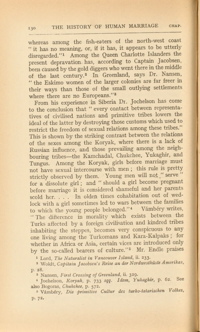 I3° whereas among the fish-eaters of the north-west coast “ it has no meaning, or, if it has, it appears to be utterly disregarded.”1 Among the Queen Charlotte Islanders the present depravation has, according to Captain Jacobsen, been caused by the gold diggers who went there in the middle of the last century.2 In Greenland, says Dr. Nansen, “ the Eskimo women of the larger colonies are far freer in their ways than those of the small outlying settlements where there are no Europeans.”3 From his experience in Siberia Dr. Jochelson has come to the conclusion that “ every contact between representa¬ tives of civilised nations and primitive tribes lowers the ideal of the latter by destroying those customs which used to restrict the freedom of sexual relations among these tribes. This is shown by the striking contrast between the relations of the sexes among the Koryak, where there is a lack of Russian influence, and those prevailing among the neigh¬ bouring tribes—the Kamchadal, Chukchee, Yukaghir, and Tungus. Among the Koryak, girls before marriage must not have sexual intercourse with men ; this rule is pretty strictly observed by them. Young men will not ^ serve for a dissolute girl; and “ should a girl become pregnant before marriage it is considered shameful and her parents scold her. . . . In olden times cohabitation out of wed¬ lock with a girl sometimes led to wars between the families to which the young people belonged.”4 Vambery writes, “ The difference in morality which exists between the Turks affected by a foreign civilisation and kindred tribes inhabiting the steppes, becomes very conspicuous to any one living among the Turkomans and Kara-Kalpaks ; for whether in Africa or Asia, certain vices are introduced only by the so-called bearers of culture.”6 Mr. Endle praises 1 Lord, The Naturalist in Vancouver Island, ii. 233. 2 Woldt, Capitain Jacobsen's Reise an der Nordwestkiiste Amerihas, p. 28. 3 Nansen, First Crossing of Greenland, ii. 329. 4 Jochelson, Koryak, p. 733 sqq. Idem, T ukaghir, p. 62. See also Bogoras, Chukchee, p. 572. 5 V&mb^ry, Die primitive Cultur des lurko-tatarischen Volkes, p. 72.