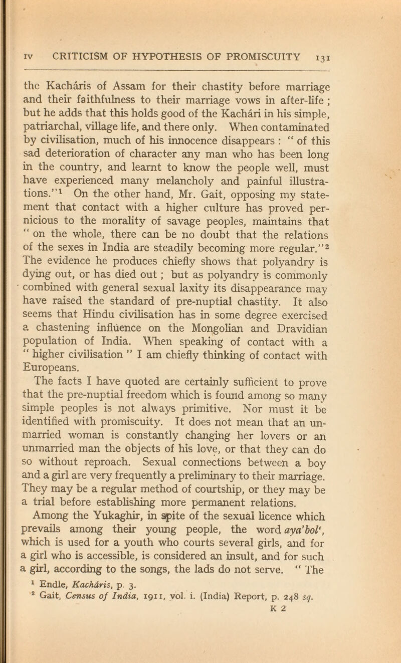 the Kacharis of Assam for their chastity before marriage and their faithfulness to their marriage vows in after-life ; but he adds that this holds good of the Kachari in his simple, patriarchal, village life, and there only. When contaminated by civilisation, much of his innocence disappears : “of this sad deterioration of character any man who has been long in the country, and learnt to know the people well, must have experienced many melancholy and painful illustra¬ tions.”1 On the other hand, Mr. Gait, opposing my state¬ ment that contact with a higher culture has proved per¬ nicious to the morality of savage peoples, maintains that “ on the whole, there can be no doubt that the relations of the sexes in India are steadily becoming more regular.”2 The evidence he produces chiefly shows that polyandry is dying out, or has died out; but as polyandry is commonly combined with general sexual laxity its disappearance may have raised the standard of pre-nuptial chastity. It also seems that Hindu civilisation has in some degree exercised a chastening influence on the Mongolian and Dravidian population of India. When speaking of contact with a “ higher civilisation ” I am chiefly thinking of contact with Europeans. The facts I have quoted are certainly sufficient to prove that the pre-nuptial freedom which is found among so many simple peoples is not always primitive. Nor must it be identified with promiscuity. It does not mean that an un¬ married woman is constantly changing her lovers or an unmarried man the objects of his love, or that they can do so without reproach. Sexual connections between a boy and a girl are very frequently a preliminary to their marriage. They may be a regular method of courtship, or they may be a trial before establishing more permanent relations. Among the Yukaghir, in spite of the sexual licence which prevails among their yoimg people, the word aya’bol', which is used for a youth who courts several girls, and for a girl who is accessible, is considered an insult, and for such a girl, according to the songs, the lads do not serve. “ The 1 Endle, Kacharis, p 3. 2 Gait, Census of India, 1911, vol. i. (India) Report, p. 248 sq.