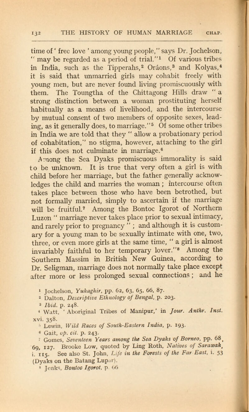 time of ‘ free love ’ among young people,” says Dr. Jochelson, *' may be regarded as a period of trial.”1 Of various tribes in India, such as the Tipperahs,2 Oraons,3 and Kolyas,4 it is said that unmarried girls may cohabit freely with young men, but are never found living promiscuously with them. The Toungtha of the Chittagong Hills draw “ a strong distinction between a woman prostituting herself habitually as a means of livelihood, and the intercourse by mutual consent of two members of opposite sexes, lead¬ ing, as it generally does, to marriage.”5 Of some other tribes in India we are told that they “ allow a probationary period of cohabitation,” no stigma, however, attaching to the girl if this does not culminate in marriage.6 Among the Sea Dyaks promiscuous immorality is said to be unknown. It is true that very often a girl is with child before her marriage, but the father generally acknow¬ ledges the child and marries the woman ; intercourse often takes place between those who have been betrothed, but not formally married, simply to ascertain if the marriage will be fruitful.7 Among the Bontoc Igorot of Northern Luzon “ marriage never takes place prior to sexual intimacy, and rarely prior to pregnancy ” ; and although it is custom¬ ary for a young man to be sexually intimate with one, two, three, or even more girls at the same time,  a girl is almost invariably faithful to her temporary lover.”8 Among the Southern Massim in British New Guinea, according to Dr. Seligman, marriage does not normally take place except after more or less prolonged sexual connections ; and he 1 Jochelson, Yukaghir, pp. 62, 63, 65, 66, 87. 2 Dalton, Descriptive Ethnology of Bengal, p. 203. 3 Ibid. p. 248. ■* Watt, ‘ Aboriginal Tribes of Manipur,’ in Jour. Anthr. Inst. xvi. 358. Lewin, Wild Races of South-Eastern India, p. 193. « Gait, up. cit. p. 243. * Gomes, Seventeen Years among the Sea Dyaks of Borneo, pp. 68 f 69, 127. Brooke Low, quoted by Ling Roth, Natives of Sarawak t i. 115. See also St. John, Life in the Forests of the Far East, i. 53 (Dyaks on the Batang Lup.ir). 8 Jcnks, Bontoc Igorot, p 66