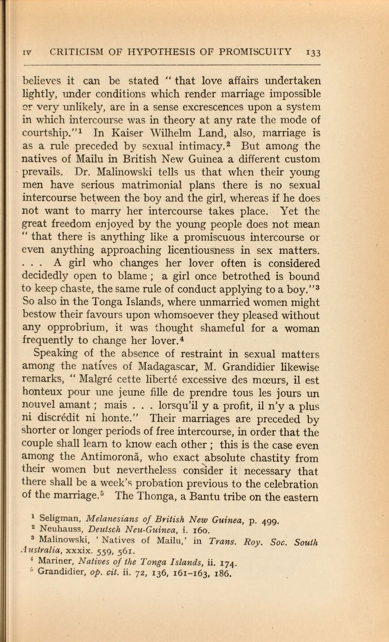 believes it can be stated “ that love affairs undertaken lightly, under conditions which render marriage impossible or very unlikely, are in a sense excrescences upon a system in which intercourse was in theory at any rate the mode of courtship.”1 In Kaiser Wilhelm Land, also, marriage is as a rule preceded by sexual intimacy.2 But among the natives of Mailu in British New Guinea a different custom prevails. Dr. Malinowski tells us that when their young men have serious matrimonial plans there is no sexual intercourse between the boy and the girl, whereas if he does not want to marry her intercourse takes place. Yet the great freedom enjoyed by the young people does not mean  that there is anything like a promiscuous intercourse or even anything approaching licentiousness in sex matters. . . . A girl who changes her lover often is considered decidedly open to blame ; a girl once betrothed is bound to keep chaste, the same rule of conduct applying to a boy.”3 So also in the Tonga Islands, where unmarried women might bestow their favours upon whomsoever they pleased without any opprobrium, it was thought shameful for a woman frequently to change her lover.4 Speaking of the absence of restraint in sexual matters among the natives of Madagascar, M. Grandidier likewise remarks, “ Malgre cette liberte excessive des moeurs, il est honteux pour une jeune fille de prendre tous les jours un nouvel amant; mais . . . lorsqu’il y a profit, il n’y a plus ni discredit ni honte.” Their marriages are preceded by shorter or longer periods of free intercourse, in order that the couple shall learn to know each other ; this is the case even among the Antimorona, who exact absolute chastity from their women but nevertheless consider it necessary that there shall be a week’s probation previous to the celebration of the marriage.5 The Thonga, a Bantu tribe on the eastern 1 Seligman, Melanesians of British New Guinea, p. 499. 2 Neuhauss, Deutsch Neu-Guinea, i. 160. 3 Malinowski, ‘Natives of Mailu,’ in Trans. Roy. Soc. South Australia, xxxix. 559, 561. 1 Mariner, Natives of the Tonga Islands, ii. 174. 5 Grandidier, op. cit. ii. 72, 136, 161-163, 186.