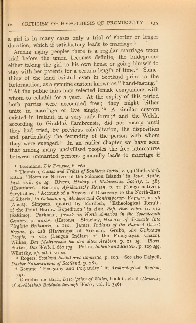 a girl is in many cases only a trial of shorter or longer duration, which if satisfactory leads to marriage.1 Among many peoples there is a regular marriage upon trial before the union becomes definite, the bridegroom either taking the girl to his own house or going himself to stay with her parents for a certain length of time.2 Some¬ thing of the kind existed even in Scotland prior to the Reformation, as a genuine custom known as “ hand-fasting.” “ At the public fairs men selected female companions with whom to cohabit for a year. At the expiry of this period both parties were accounted free; they might either unite in marriage or live singly.”3 A similar custom existed in Ireland, in a very rude form ;4 and the Welsh, according to Giraldus Cambrensis, did not marry until they had tried, by previous cohabitation, the disposition and particularly the fecundity of the person with whom they were engaged.5 In an earlier chapter we have seen that among many uncivilised peoples the free intercourse between unmarried persons generally leads to marriage if 1 Tessmann, Die Pangwe, ii. 260. 2 Thurston, Castes and Tribes of Southern India, v. 93 (Muduvars). Elton, ' Notes on Natives of the Solomon Islands,’ in Jour. Ant hr. Inst. xvii. 94 sq. Rivers, History of Melanesian Society, i. 383 (Hawaians). Bastian, Afrikanische Reisen, p. 71 (Congo natives). Sarytschew, * Account of a Voyage of Discovery to the North-East of Siberia,’ in Collection of Modern and Contemporary Voyages, vi. 76 (Aleut). Simpson, quoted by Murdoch, ‘ Ethnological Results of the Point Barrow Expedition,’ in Ann. Rep. Bur. Ethn. ix. 412 (Eskimo). Parkman, Jesuits in North America in the Seventeenth Century, p. xxxiv. (Hurons). Strachey, Historie of Travaile into Virginia Britannia, p. no. James, Indians of the Painted Desert Region, p. 228 (Havasupai of Arizona). Grubb, An Unknown People, p. 214 (Lengua Indians of the Paraguayan Chaco). Wilken, Das Matriarchat bei den alten Arabern, p. 21 sq. Ploss- Bartels, Das Weib, i. 660 sqq. Potter, Sohrab and Rustem, p. 129 sqq. Wilutzky, op. cit. i. 21 sq. 3 Rogers, Scotland Social and Domestic, p. 109. See also Dalyell, Darker Superstitions of Scotland, p. 283. 4 Gomme, ‘ Exogamy and Polyandry,’ in Archeological Review, i. 391- Giraldus de Barri, Description of Wales, book ii. ch. 6 (Itinerary of Archbishop Baldwin through Wales, vol. ii. 34^)*