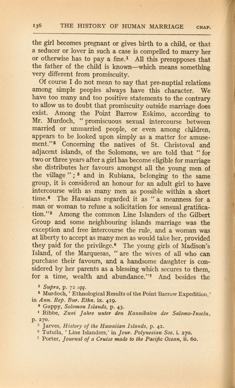 the girl becomes pregnant or gives birth to a child, or that a seducer or lover in such a case is compelled to marry her or otherwise has to pay a fine.1 All this presupposes that the father of the child is known—which means something very different from promiscuity. Of course I do not mean to say that pre-nuptial relations among simple peoples always have this character. We have too many and too positive statements to the contrary to allow us to doubt that promiscuity outside marriage does exist. Among the Point Barrow Eskimo, according to Mr. Murdoch, “ promiscuous sexual intercourse between married or unmarried people, or even among children, appears to be looked upon simply as a matter for amuse¬ ment.”2 Concerning the natives of St. Christoval and adjacent islands, of the Solomons, we are told that “ for two or three years after a girl has become eligible for marriage she distributes her favours amongst all the young men of the village ” ; 3 and in Rubiana, belonging to the same group, it is considered an honour for an adult girl to have intercourse with as many men as possible within a short time.4 The Hawaians regarded it as a meanness for a man or woman to refuse a solicitation for sensual gratifica¬ tion.”5 Among the common Line Islanders of the Gilbert Group and some neighbouring islands marriage was the exception and free intercourse the rule, and a woman was at liberty to accept as many men as would take her, provided they paid for the privilege.6 The young girls of Madison’s Island, of the Marquesas,  are the wives of all who can purchase their favours, and a handsome daughter is con¬ sidered by her parents as a blessing which secures to them, for a time, wealth and abundance.”7 And besides the 1 Supra, p. 72 sqq. 2 Murdoch, * Ethnological Results of the Point Barrow Expedition, ’ in Ann. Rep. Bur. Ethn. ix. 419. 3 Guppy, Solomon Islands, p. 43. 4 Ribbe, Zwei Jahre unter den Kannibalen der Salomo-Inseln, p. 270. 6 Jarves, History of the Hawaiian Islands, p. 42. 0 Tutuila, ‘ Line Islanders,’ in Jour. Polynesian Soc. i. 270. 7 Porter, Journal of a Cruise made to the Pacific Ocean, ii. 60.