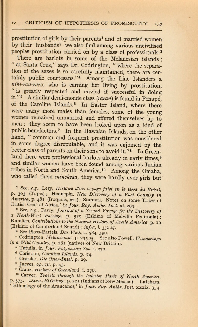 prostitution of girls by their parents1 and of married women by their husbands2 3 we also find among various uncivilised peoples prostitution carried on by a class of professionals.8 There are harlots in some of the Melanesian islands; “ at Santa Cruz,” says Dr. Codrington, “ where the separa¬ tion of the sexes is so carefully maintained, there are cer¬ tainly public courtesans.”4 Among the Line Islanders a niki-rau-raro, who is earning her living by prostitution,  1S greatly respected and envied if successful in doing it. ”5 A similar demi-monde class (tar an) is found in Ponape, of the Caroline Islands.6 In Easter Island, where there were many more males than females, some of the young women remained unmarried and offered themselves up to men ; they seem to have been looked upon as a kind of public benefactors.7 In the Hawaian Islands, on the other hand, common and frequent prostitution was considered in some degree disreputable, and it was enjoined by the better class of parents on their sons to avoid it.”8 In Green¬ land there were professional harlots already in early times,9 and similar women have been found among various Indian tribes in North and South America.10 * * Among the Omaha, who called them minckeda, they were hardly ever girls but 1 See, e.g., Lery, Histoire d’un voyage faict en la terre du Brisil, p. 303 (Tupis) ; Hennepin, New Discovery of a Vast Country in America, p. 481 (Iroquois, &c.); Stannus, ‘Notes on some Tribes of British Central Africa,’ in Jour. Roy. Anlhr. Inst. xl. 299. 2 see, e.g.. Parry, Journal of a Second Voyage for the Discovery of a North-West Passage, p. 529 (Eskimo of Melville Peninsula) ; Kumlien, Contributions to the Natural History of Arctic America, p. 16 (Eskimo of Cumberland Sound); infra, i. 332 sq. 3 See Ploss-Bartels, Das Weib, i. 584, 590. 1 Codrington, Melanesians, p. 235 sq. See also Powell, Wanderings in a Wild Country, p. 261 (natives of New Britain). 0 Tutuila, in Jour. Polynesian Soc. i. 270. 6 Christian, Caroline Islands, p. 74. • Geiseler, Die Oster-Insel, p. 29. s Jarves, op. cit. p. 43. :I Cranz, History of Greenland, i. 176. 10 Carver, Travels through the Interior Parts of North America, p. 375- Davis, El Gringo, p. 221 (Indians of New Mexico). Latcham! Ethnology of the Araucanos,’ in Jour. Roy. Anthr. Inst, xxxix. 354.