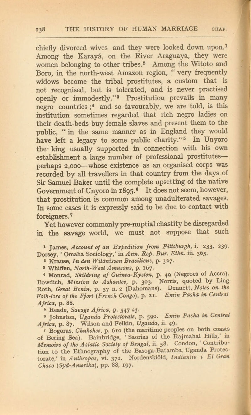 chiefly divorced wives and they were looked down upon.1 Among the Karaya, on the River Araguaya, they were women belonging to other tribes.2 Among the Witoto and Boro, in the north-west Amazon region, “ very frequently widows become the tribal prostitutes, a custom that is not recognised, but is tolerated, and is never practised openly or immodestly.”3 Prostitution prevails in many negro countries ;4 * 6 and so favourably, we are told, is this institution sometimes regarded that rich negro ladies on their death-beds buy female slaves and present them to the public, “ in the same manner as in England they would have left a legacy to some public charity.”8 In Unyoro the' king usually supported in connection with his own establishment a large number of professional prostitutes— perhaps 2,000—whose existence as an organised corps was recorded by all travellers in that country from the days of Sir Samuel Baker until the complete upsetting of the native Government of Unyoro in 1895.6 It does not seem, however, that prostitution is common among unadulterated savages. In some cases it is expressly said to be due to contact with foreigners.7 Yet however commonly pre-nuptial chastity be disregarded in the savage world, we must not suppose that such 1 James, Account of an Expedition from Pittsburgh, i. 233, 239. Dorsey, ‘ Omaha Sociology,’ in Ann. Rep. Bur. Ethn. iii. 365. 2 Krause, In den Wildnissen Brasiliens, p. 327. 3 Whiffen, North-West Amazons, p. 167. 4 Monrad, Skildring af Guinea-Kysten, p. 49 (Negroes of Accra). Bowdich, Mission to Ashantee, p. 303. Norris, quoted by Ling Roth, Great Benin, p. 37 n. 2 (Dahomans). Dennett, Notes on the Folk-lore of the Fjort (French Congo), p. 21. Emin Pasha in Central Africa, p. 88. 6 Reade, Savage Africa, p. 547 sq. 0 Johnston, Uganda Protectorate, p. 590. Emin Pasha in Central Africa, p. 87. Wilson and Felkin, Uganda, ii. 49. 7 Bogoras, Chukchee, p. 610 (the maritime peoples on both coasts of Bering Sea). Bainbridge, ‘ Saorias of the Rajmahal Hills, in Memoirs of the Asiatic Society of Bengal, ii. 58. Condon, ‘ Contribu¬ tion to the Ethnography of the Basoga-Batamba, Uganda Protec¬ torate,' in Anthropos, vi. 372. Nordenskiold, Indianliv * El Gran Chaco (Syd-Amerika), pp. 88, 197.