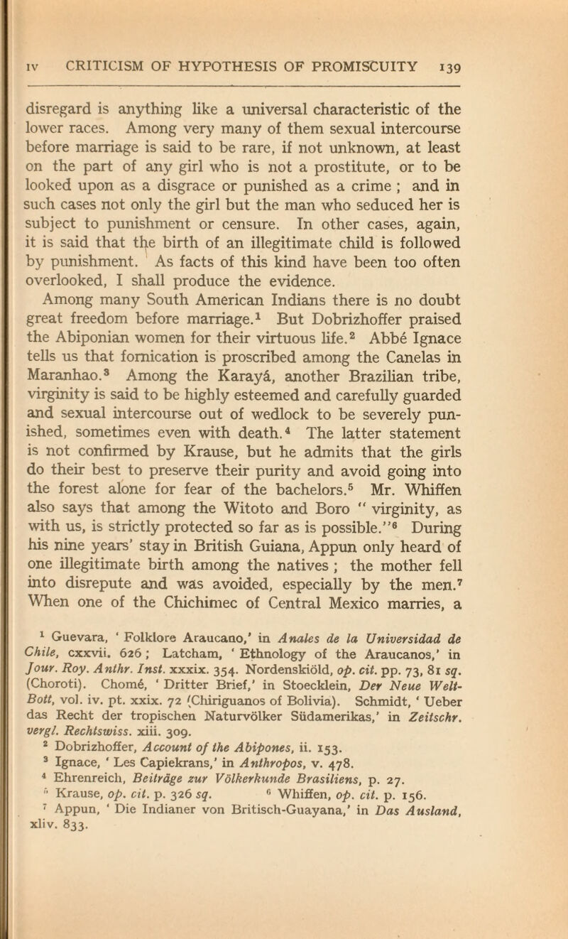 disregard is anything like a universal characteristic of the lower races. Among very many of them sexual intercourse before marriage is said to be rare, if not unknown, at least on the part of any girl who is not a prostitute, or to be looked upon as a disgrace or punished as a crime ; and in such cases not only the girl but the man who seduced her is subject to punishment or censure. In other cases, again, it is said that the birth of an illegitimate child is followed by punishment. As facts of this kind have been too often overlooked, I shall produce the evidence. Among many South American Indians there is no doubt great freedom before marriage.1 But Dobrizhoffer praised the Abiponian women for their virtuous life.2 Abbe Ignace tells us that fornication is proscribed among the Canelas in Maranhao.3 Among the Karayd, another Brazilian tribe, virginity is said to be highly esteemed and carefully guarded and sexual intercourse out of wedlock to be severely pun¬ ished, sometimes even with death.4 The latter statement is not confirmed by Krause, but he admits that the girls do their best to preserve their purity and avoid going into the forest alone for fear of the bachelors.5 Mr. Whiffen also says that among the Witoto and Boro “ virginity, as with us, is strictly protected so far as is possible.”6 During his nine years’ stay in British Guiana, Appun only heard of one illegitimate birth among the natives ; the mother fell into disrepute and was avoided, especially by the men.7 When one of the Chichimec of Central Mexico marries, a 1 Guevara, ‘ Folklore Araucano,’ in Anales de la Universidad de Chile, cxxvii. 626 ; Latcham, ‘ Ethnology of the Araucanos,’ in Jour. Roy. Anthr. Inst, xxxix. 354. Nordenskiold, op. cit. pp. 73, 81 sq. (Choroti). Chom6, ' Dritter Brief,’ in Stoecklein, Der Neue Welt- Bott, vol. iv. pt. xxix. 72 (Chiriguanos of Bolivia). Schmidt, ‘ Ueber das Recht der tropischen Naturvolker Siidamerikas, ’ in Zeitschr. vergl. Rechtswiss. xiii. 309. 2 Dobrizhoffer, Account of the Abipones, ii. 153. 3 Ignace, ‘ Les Capiekrans,’ in Anthropos, v. 478. 4 Ehrenreich, Beitrdge zur Volkerkunde Brasiliens, p. 27.  Krause, op. cit. p. 326 sq. 0 Whiffen, op. cit. p. 156. 7 Appun, ‘ Die Indianer von Britisch-Guayana,’ in Das Ausland, xliv. 833.