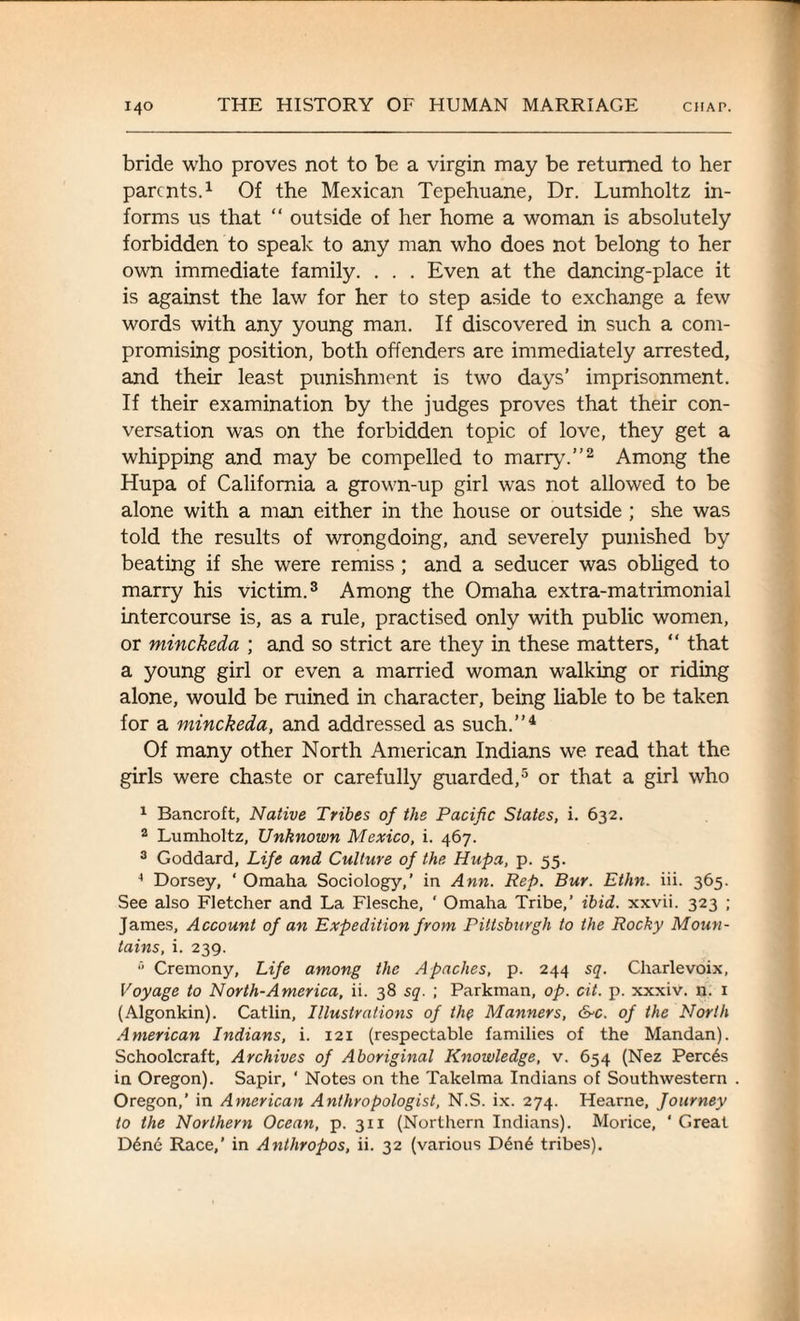 bride who proves not to be a virgin may be returned to her parents.1 Of the Mexican Tepehuane, Dr. Lumholtz in¬ forms us that “ outside of her home a woman is absolutely forbidden to speak to any man who does not belong to her own immediate family. . . . Even at the dancing-place it is against the law for her to step aside to exchange a few words with any young man. If discovered in such a com¬ promising position, both offenders are immediately arrested, and their least punishment is two days’ imprisonment. If their examination by the judges proves that their con¬ versation was on the forbidden topic of love, they get a whipping and may be compelled to marry.”2 Among the Hupa of California a grown-up girl was not allowed to be alone with a man either in the house or outside ; she was told the results of wrongdoing, and severely punished by beating if she were remiss ; and a seducer was obliged to marry his victim.3 Among the Omaha extra-matrimonial intercourse is, as a rule, practised only with public women, or minckeda ; and so strict are they in these matters, “ that a young girl or even a married woman walking or riding alone, would be ruined in character, being liable to be taken for a minckeda, and addressed as such.”4 Of many other North American Indians we read that the girls were chaste or carefully guarded,5 or that a girl who 1 Bancroft, Native Tribes of the Pacific States, i. 632. 2 Lumholtz, Unknown Mexico, i. 467. 3 Goddard, Life and Culture of the Hupa, p. 55. 4 Dorsey, ‘ Omaha Sociology,’ in Ann. Rep. Bur. Ethn. iii. 365. See also Fletcher and La Flesche, ' Omaha Tribe,’ ibid, xxvii. 323 ; James, Account of an Expedition from Pittsburgh to the Rocky Moun¬ tains, i. 239. 5 Cremony, Life among the Apaches, p. 244 sq. Charlevoix, Voyage to North-America, ii. 38 sq. ; Parkman, op. cit. p. xxxiv. n. 1 (Algonkin). Catlin, Illustrations of the Manners, &c. of the North American Indians, i. 121 (respectable families of the Mandan). Schoolcraft, Archives of Aboriginal Knowledge, v. 654 (Nez Perc6s in Oregon). Sapir, ‘ Notes on the Takelma Indians of Southwestern Oregon,’ in American Anthropologist, N.S. ix. 274. Hearne, Journey to the Northern Ocean, p. 311 (Northern Indians). Morice, ‘ Great Ddne Race,’ in Anthropos, ii. 32 (various D6ne tribes).