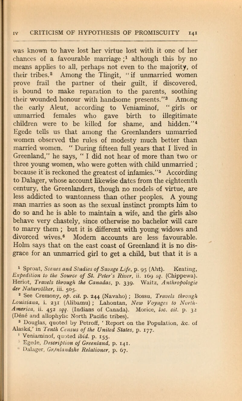 was known to have lost her virtue lost with it one of her chances of a favourable marriage j1 although this by no means applies to all, perhaps not even to the majority, of their tribes.2 Among the Tlingit, “if unmarried women prove frail the partner of their guilt, if discovered, is bound to make reparation to the parents, soothing their wounded honour with handsome presents.”3 Among the early Aleut, according to Veniaminof, “ girls or unmarried females who gave birth to illegitimate children were to be killed for shame, and hidden.”4 Egede tells us that among the Greenlanders unmarried women observed the rules of modesty much better than married women. “ During fifteen full years that I lived in Greenland,” he says, “ I did not hear of more than two or three young women, who were gotten with child unmarried ; because it'is reckoned the greatest of infamies.”5 According to Dalager, whose account likewise dates from the eighteenth century, the Greenlanders, though no models of virtue, are less addicted to wantonness than other peoples. A young man marries as soon as the sexual instinct prompts him to do so and he is able to maintain a wife, and the girls also behave very chastely, since otherwise no bachelor will care to marry them; but it is different with young widows and divorced wives.6 Modem accounts are less favourable. Holm says that on the east coast of Greenland it is no dis¬ grace for an unmarried girl to get a child, but that it is a 1 Sproat, Scenes and Studies of Savage Life, p. 95 (Aht). Keating, Expedition to the Source of St. Peter’s River, ii. 169 sq. (Chippewa). Heriot, Travels through the Canadas, p. 339. Waitz, Anlhropologie der Naturvolker, iii. 505. 2 See Cremony, op. cit. p. 244 (Navaho) ; Bossu, Travels through Louisiana, i. 231 (Alibamu) ; Lahontan, New Voyages to North- America, ii. 452 sqq. (Indians of Canada). Morice, loc. cit. p. 32 (Dene and allophylic North Pacific tribes). 3 Douglas, quoted by Petroff, ‘ Report on the Population, &c. of Alaskai,' in Tenth Census of the United States, p. 177. 1 Veniaminof, quoted ibid. p. 155. Egede, Description of Greenland, p. 141.  Dalager, Gr,lnlandske Relationer, p. 67.