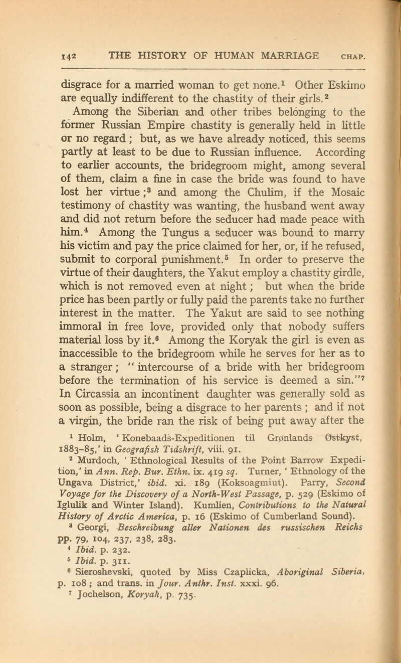 disgrace for a married woman to get none.1 Other Eskimo are equally indifferent to the chastity of their girls.2 Among the Siberian and other tribes belonging to the former Russian Empire chastity is generally held in little or no regard; but, as we have already noticed, this seems partly at least to be due to Russian influence. According to earlier accounts, the bridegroom might, among several of them, claim a fine in case the bride was found to have lost her virtue ;3 and among the Chulim, if the Mosaic testimony of chastity was wanting, the husband went away and did not return before the seducer had made peace with him.4 Among the Tungus a seducer was bound to marry his victim and pay the price claimed for her, or, if he refused, submit to corporal punishment.6 In order to preserve the virtue of their daughters, the Yakut employ a chastity girdle, which is not removed even at night; but when the bride price has been partly or fully paid the parents take no further interest in the matter. The Yakut are said to see nothing immoral in free love, provided only that nobody suffers material loss by it.6 Among the Koryak the girl is even as inaccessible to the bridegroom while he serves for her as to a stranger; “ intercourse of a bride with her bridegroom before the termination of his service is deemed a sin.”7 In Circassia an incontinent daughter was generally sold as soon as possible, being a disgrace to her parents ; and if not a virgin, the bride ran the risk of being put away after the 1 Holm, * Konebaads-Expeditionen til Gr0nlands Ostkyst, 1883-85,’ in Geografisk Ttdskrift, viii. 91. 2 Murdoch, ‘ Ethnological Results of the Point Barrow Expedi¬ tion,’ in Ann. Rep. Bur. Ethn. ix. 419 sq. Turner, ‘ Ethnology of the Ungava District,' ibid. xi. 189 (Koksoagmiut). Parry, Second Voyage for the Discovery of a North-West Passage, p. 529 (Eskimo of Iglulik and Winter Island). Kumlien, Contributions to the Natural History of Arctic America, p. 16 (Eskimo of Cumberland Sound). 3 Georgi, Beschreibung alter Nationen des russischen Reichs pp. 79, 104, 237, 238, 283. 4 Ibid. p. 232. 6 Ibid. p. 311. 6 Sieroshevski, quoted by Miss Czaplicka, Aboriginal Siberia, p. 108 ; and trans. in Jour. Anthr. Inst. xxxi. 96. 7 Jochelson, Koryak, p. 735.