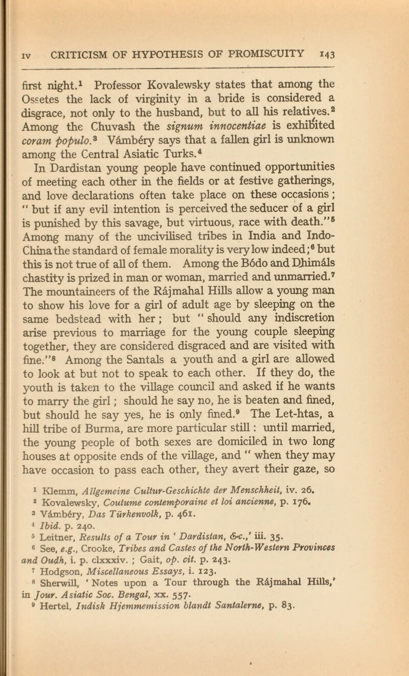 first night.1 Professor Kovalewsky states that among the Ossetes the lack of virginity in a bride is considered a disgrace, not only to the husband, but to all his relatives.2 Among the Chuvash the signum innocentiae is exhibited coram populo.3 Vambery says that a fallen girl is unknown among the Central Asiatic Turks.4 In Dardistan young people have continued opportunities of meeting each other in the fields or at festive gatherings, and love declarations often take place on these occasions ; “ but if any evil intention is perceived the seducer of a girl is punished by this savage, but virtuous, race with death.5 Among many of the uncivilised tribes in India and Indo- Chinathe standard of female morality is very low indeed;6 but this is not true of all of them. Among the Bodo and Dhimals chastity is prized in man or woman, married and unmarried.7 The mountaineers of the Rajmahal Hills allow a young man to show his love for a girl of adult age by sleeping on the same bedstead with her; but “ should any indiscretion arise previous to marriage for the young couple sleeping together, they are considered disgraced and are visited with fine.8 Among the Santals a youth and a girl are allowed to look at but not to speak to each other. If they do, the youth is taken to the village council and asked if he wants to marry the girl; should he say no, he is beaten and fined, but should he say yes, he is only fined.9 The Let-htas, a hill tribe of Burma, are more particular still: until married, the young people of both sexes are domiciled in two long houses at opposite ends of the village, and “ when they may have occasion to pass each other, they avert their gaze, so 1 Klemm, Allgemeine Cultur-Geschichte der Menschheit, iv. 26. 2 Kovalewsky, Coutume contemporaine et loi ancienne, p. 176. 3 VAmbAry, Das Tiirkenvolk, p. 461. 4 Ibid. p. 240. 5 Leitner, Results of a Tour in ' Dardistan, S-c.,’ iii. 35. 6 See, e.g., Crooke, Tribes and Castes of the North-Western Provinces and Oudh, i. p. clxxxiv. ; Gait, op. cit. p. 243. 7 Hodgson, Miscellaneous Essays, i. 123. 8 Sherwill, ' Notes upon a Tour through the RAjmahal Hills/ in Jour. Asiatic Soc. Bengal, xx. 557. 9 Hertel, Indisk Hjemmemission blandt Santalerne, p. 83.