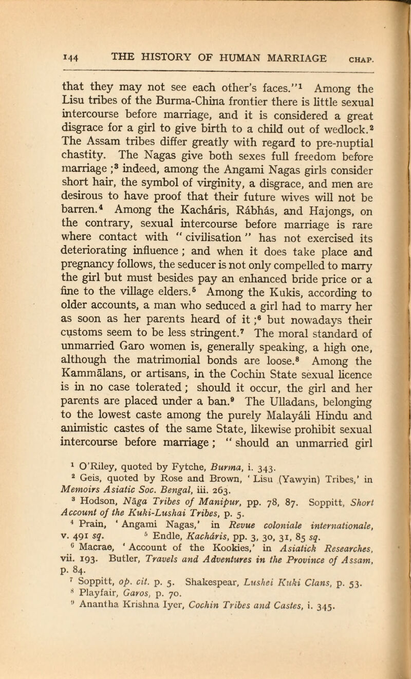 that they may not see each other’s faces.”1 Among the Lisu tribes of the Burma-China frontier there is little sexual intercourse before marriage, and it is considered a great disgrace for a girl to give birth to a child out of wedlock.2 The Assam tribes differ greatly with regard to pre-nuptial chastity. The Nagas give both sexes full freedom before marriage ;3 indeed, among the Angami Nagas girls consider short hair, the symbol of virginity, a disgrace, and men are desirous to have proof that their future wives will not be barren.4 Among the Kacharis, Rabhas, and Hajongs, on the contrary, sexual intercourse before marriage is rare where contact with  civilisation ” has not exercised its deteriorating influence ; and when it does take place and pregnancy follows, the seducer is not only compelled to marry the girl but must besides pay an enhanced bride price or a fine to the village elders.6 Among the Kukis, according to older accounts, a man who seduced a girl had to marry her as soon as her parents heard of it ;6 but nowadays their customs seem to be less stringent.7 The moral standard of unmarried Garo women is, generally speaking, a high one, although the matrimonial bonds are loose.8 Among the Kammalans, or artisans, in the Cochin State sexual licence is in no case tolerated; should it occur, the girl and her parents are placed under a ban.9 The Ulladans, belonging to the lowest caste among the purely Malayali Hindu and animistic castes of the same State, likewise prohibit sexual intercourse before marriage; “ should an unmarried girl 1 O’Riley, quoted by Fytche, Burma, i. 343. 2 Geis, quoted by Rose and Brown, ' Lisu (Yawyin) Tribes,’ in Memoirs Asiatic Soc. Bengal, iii. 263. 3 Hodson, Naga Tribes of Manipur, pp. 78, 87. Soppitt, Short Account of the Kuki-Lushai Tribes, p. 5. 4 Prain, 1 Angami Nagas,’ in Revue coloniale Internationale, v. 491 sq. 5 Endle, Kacharis, pp. 3, 30, 31, 85 sq. c Macrae, ‘ Account of the Rookies,’ in Asiatick Researches, vii. 193. Butler, Travels and Adventures in the Province of Assam, p. 84. I Soppitt, op. cit. p. 5. Shalcespear, Lushei Kuki Clans, p. 53. 8 Playfair, Caros, p. 70.