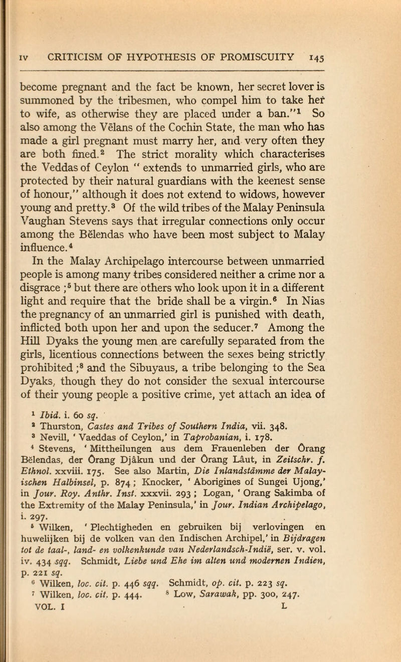 become pregnant and the fact be known, her secret lover is summoned by the tribesmen, who compel him to take her to wife, as otherwise they are placed under a ban.1 So also among the Velans of the Cochin State, the man who has made a girl pregnant must marry her, and very often they are both fined.2 The strict morality which characterises the Veddas of Ceylon “ extends to unmarried girls, who are protected by their natural guardians with the keenest sense of honour, although it does not extend to widows, however young and pretty.3 Of the wild tribes of the Malay Peninsula Vaughan Stevens says that irregular connections only occur among the Belendas who have been most subject to Malay influence.4 In the Malay Archipelago intercourse between unmarried people is among many tribes considered neither a crime nor a disgrace ;5 but there are others who look upon it in a different light and require that the bride shall be a virgin.6 In Nias the pregnancy of an unmarried girl is punished with death, inflicted both upon her and upon the seducer.7 Among the Hill Dyaks the young men are carefully separated from the girls, licentious connections between the sexes being strictly prohibited ;8 and the Sibuyaus, a tribe belonging to the Sea Dyaks, though they do not consider the sexual intercourse of their young people a positive crime, yet attach an idea of 1 Ibid. i. 60 sq. 3 Thurston, Castes and Tribes of Southern India, vii. 348. 3 Nevill, ' Vaeddas of Ceylon,' in Taprobanian, i. 178. 4 Stevens, * Mittheilungen aus dem Frauenleben der Orang Belendas, der Orang Djakun und der Orang Laut, in Zeitschr. f. Ethnol. xxviii. 175. See also Martin, Die Inlandstamme der Malay- ischen Halbinsel, p. 874 ; Knocker, ‘ Aborigines of Sungei Ujong,’ in Jour. Roy. Anthr. Inst, xxxvii. 293 ; Logan, ‘ Orang Sakimba of the Extremity of the Malay Peninsula,’ in Jour. Indian Archipelago, i. 297. 8 Wilken, ' Plechtigheden en gebruiken bij verlovingen en huwelijken bij de volken van den Indischen Archipel,’ in Bijdragen tot de taal-, land- en volkenkunde van Nederlandsch-Indie, ser. v. vol. iv. 434 sqq. Schmidt, Liebe und Ehe im alten und modernen Indien, p. 221 sq. 0 Wilken, loc. cit. p. 446 sqq. Schmidt, op. cit. p. 223 sq. 7 Wilken, loc. cit. p. 444. 8 Low, Sarawak, pp. 300, 247. VOL. I • L