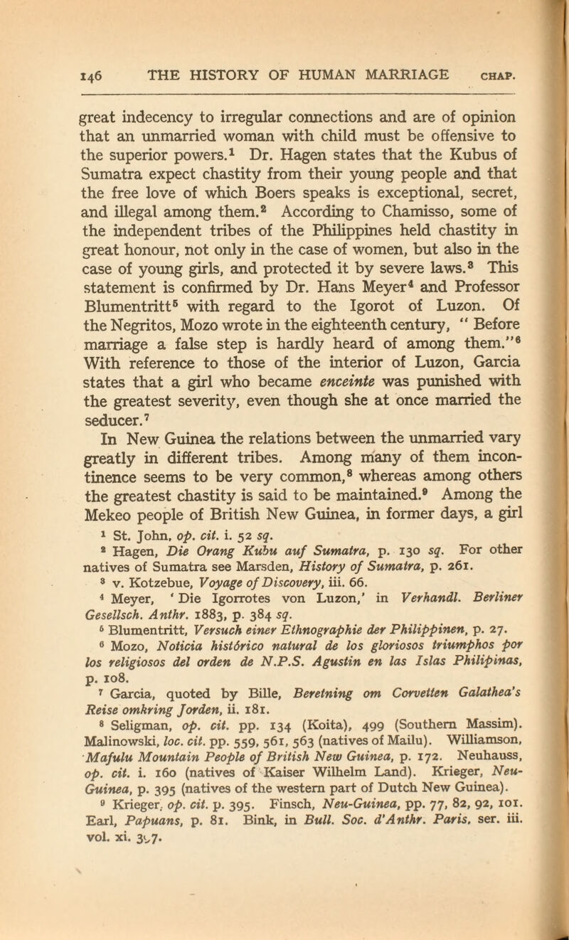 great indecency to irregular connections and are of opinion that an unmarried woman with child must be offensive to the superior powers.1 Dr. Hagen states that the Kubus of Sumatra expect chastity from their young people and that the free love of which Boers speaks is exceptional, secret, and illegal among them.2 According to Chamisso, some of the independent tribes of the Philippines held chastity in great honour, not only in the case of women, but also in the case of young girls, and protected it by severe laws.8 This statement is confirmed by Dr. Hans Meyer4 and Professor Blumentritt5 with regard to the Igorot of Luzon. Of the Negritos, Mozo wrote in the eighteenth century, “ Before marriage a false step is hardly heard of among them.”6 With reference to those of the interior of Luzon, Garcia states that a girl who became enceinte was punished with the greatest severity, even though she at once married the seducer.7 In New Guinea the relations between the unmarried vary greatly in different tribes. Among many of them incon¬ tinence seems to be very common,8 whereas among others the greatest chastity is said to be maintained.9 Among the Mekeo people of British New Guinea, in former days, a girl 1 St. John, op. cit. i. 52 sq. 2 Hagen, Die Orang Kubu auf Sumatra, p. 130 sq. For other natives of Sumatra see Marsden, History of Sumatra, p. 261. 3 v. Kotzebue, Voyage of Discovery, iii. 66. 4 Meyer, ‘ Die Igorrotes von Luzon,’ in Verhandl. Berliner Gesellsch. Anthr. 1883, p. 384 sq. 5 Blumentritt, Versuch einer Ethnographie der Philippinen, p. 27. 6 Mozo, Noticia histdrico natural de los gloriosos triumphos por los religiosos del or den de N.P.S. Agustin en las Islas Philip inas, p. 108. 7 Garcia, quoted by Bille, Beretning om Corvetten Galathea's Reise omkring Jor den, ii. 181. 8 Seligman, op. cit. pp. 134 (Koita), 499 (Southern Massim). Malinowski, loc. cit. pp. 559, 561, 563 (natives of Mailu). Williamson, Mafulu Mountain People of British New Guinea, p. 172. Neuhauss, op. cit. i. 160 (natives of Kaiser Wilhelm Land). Krieger, Neu- Guinea, p. 395 (natives of the western part of Dutch New Guinea). 9 Krieger. op. cit. p. 395. Finsch, Neu-Guinea, pp. 77, 82, 92, 101. Earl, Papuans, p. 81. Bink, in Bull. Soc. d’Anthr. Paris, ser. iii. vol. xi. 31,7.