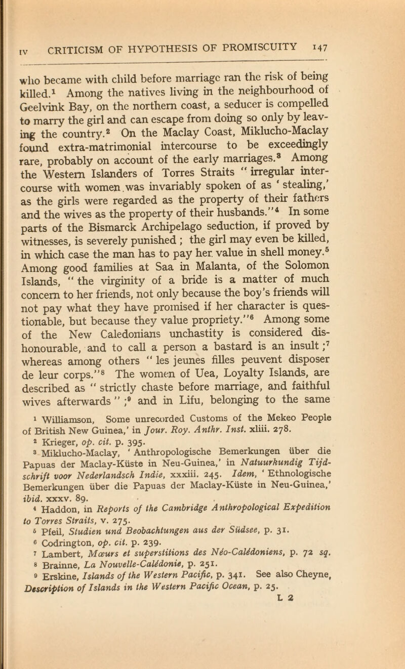 who became with child before marriage ran the risk of being killed.1 Among the natives living in the neighbourhood of Geelvink Bay, on the northern coast, a seducer is compelled to marry the girl and can escape from doing so only by leav¬ ing the country.2 On the Maclay Coast, Miklucho-Maclay found extra-matrimonial intercourse to be exceedingly rare, probably on account of the early marriages.8 Among the Western Islanders of Torres Straits “ irregular inter¬ course with women, was invariably spoken of as stealing, as the girls were regarded as the property of their fathers and the wives as the property of their husbands. 4 In some parts of the Bismarck Archipelago seduction, if proved by witnesses, is severely punished ; the girl may even be killed, in which case the man has to pay her. value in shell money.6 Among good families at Saa in Malanta, of the Solomon Islands, “ the virginity of a bride is a matter of much concern to her friends, not only because the boy’s friends will not pay what they have promised if her character is ques¬ tionable, but because they value propriety.6 Among some of the New Caledonians unchastity is considered dis¬ honourable, and to call a person a bastard is an insult ;7 whereas among others “ les jeunes filles peuvent disposer de leur corps.”8 The women of Uea, Loyalty Islands, are described as “ strictly chaste before marriage, and faithful wives afterwards ” ;9 and in Lifu, belonging to the same 1 Williamson, Some unrecorded Customs of the Mekeo People of British New Guinea,’ in Jour. Roy. Anthr. Inst, xliii. 278. 2 Krieger, op. cit. p. 395. 3 Miklucho-Maclay, * Anthropologische Bemerkungen iiber die Papuas der Maclay-Kiiste in Neu-Guinea,’ in Natuurkundig Tijd- schrift voor Nederlandsch Indie, xxxiii. 245. Idem, ' Ethnologische Bemerkungen iiber die Papuas der Maclay-Kiiste in Neu-Guinea, ibid. xxxv. 89. . 4 Haddon, in Reports of the Cambridge Anthropological Expedition to Torres Straits, v. 275. 6 Pfeil, Studien und Beobachtungen aus der Siidsee, p. 31. 0 Codrington, op. cit. p. 239. 7 Lambert, Moeurs et superstitions des Nio-Calidoniens, p. 72 sq. 8 Brainne, La N ouvelle-Calidonie, p. 251. 0 Erskine, Islands of the Western Pacific, p. 341. See also Cheyne, Description of Islands in the Western Pacific Ocean, p. 25.
