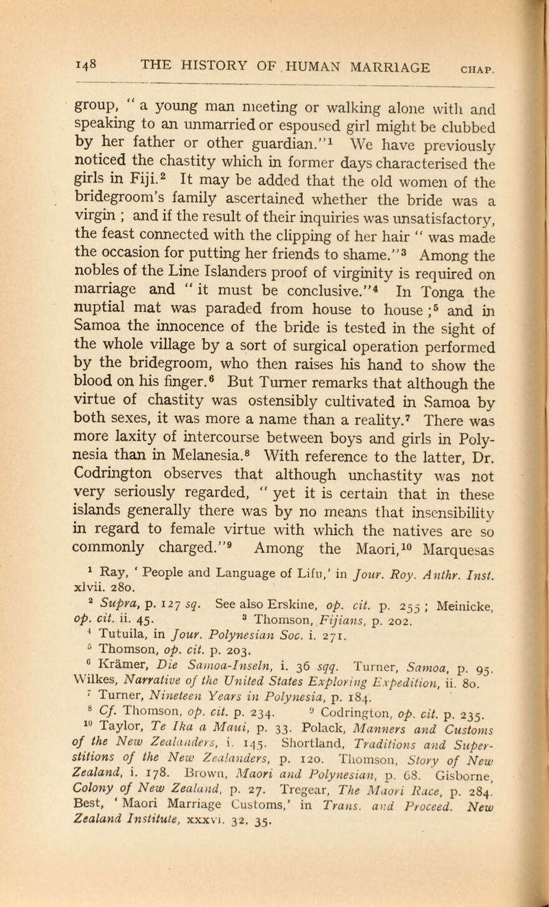 CHAP. group, “ a young man meeting or walking alone with and speaking to an unmarried or espoused girl might be clubbed by her father or other guardian.”1 We have previously noticed the chastity which in former days characterised the girls in Fiji.2 It may be added that the old women of the bridegroom’s family ascertained whether the bride was a virgin ; and if the result of their inquiries was unsatisfactory, the feast connected with the clipping of her hair “ was made the occasion for putting her friends to shame.”3 Among the nobles of the Line Islanders proof of virginity is required on marriage and “it must be conclusive.”4 In Tonga the nuptial mat was paraded from house to house ;5 and in Samoa the innocence of the bride is tested in the sight of the whole village by a sort of surgical operation performed by the bridegroom, who then raises his hand to show the blood on his finger.6 But Turner remarks that although the virtue of chastity was ostensibly cultivated in Samoa by both sexes, it was more a name than a reality.7 There was more laxity of intercourse between boys and girls in Poly¬ nesia than in Melanesia.8 With reference to the latter, Dr. Codrington observes that although unchastity was not very seriously regarded, “ yet it is certain that in these islands generally there was by no means that insensibility in regard to female virtue with which the natives are so commonly charged.”9 Among the Maori,10 Marquesas 1 Ray, ‘ People and Language of Lifu,’ in Jour. Roy. Ant hr. Inst. xlvii. 280. 2 Supra, p. 127 sq. See also Erskine, op. cit. p. 255; Meinicke, op. cit. ii. 45. 3 Thomson, Fijians, p. 202. 4 Tutuila, in Jour. Polynesian Soc. i. 271. 5 Thomson, op. cit. p. 203. 0 Kramer, Die Samoa-Inseln, i. 36 sqq. Turner, Samoa, p. 93. Wilkes, Narrative oj the United States Exploring Expedition, ii. 80. 1 Turner, Nineteen Years in Polynesia, p. 184. 8 Cf. Thomson, op. cit. p. 234. ,J Codrington, op. cit. p. 235. 10 Taylor, Te Ika a Maui, p. 33. Polack, Manners and Customs of the New Zealanders, i. 145. Shortland, Traditions and Super¬ stitions of the New Zealanders, p. 120. Thomson, Story of New Zealand, i. 178. Brown, Maori and Polynesian, p. C8. Gisborne, Colony of New Zealand, p. 27. Tregear, The Maori Race, p. 284! Best, ‘ Maori Marriage Customs,’ in Trans, and Proceed. New Zealand Institute, xxxvi. 32, 35.