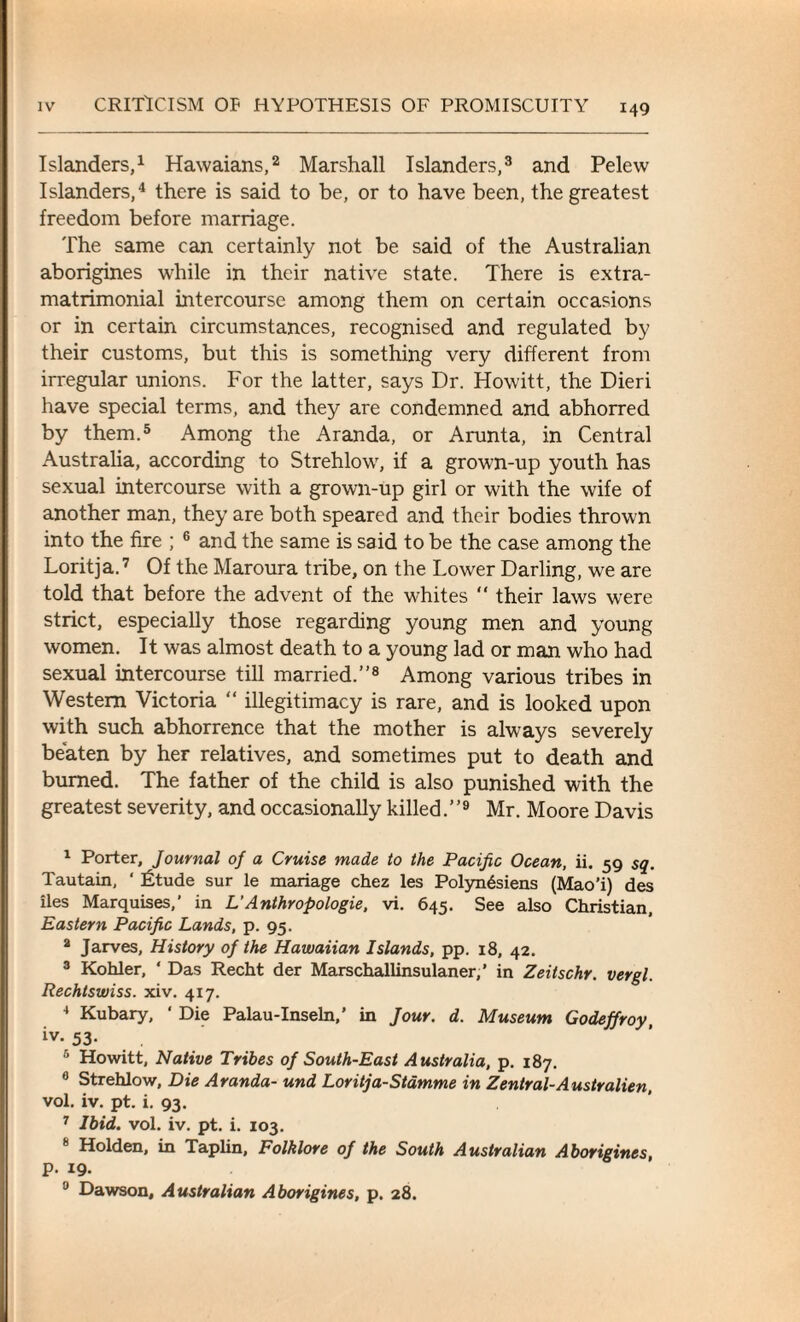 Islanders,1 Hawaians,2 Marshall Islanders,3 and Pelew Islanders,4 there is said to be, or to have been, the greatest freedom before marriage. The same can certainly not be said of the Australian aborigines while in their native state. There is extra- matrimonial intercourse among them on certain occasions or in certain circumstances, recognised and regulated by their customs, but this is something very different from irregular unions. For the latter, says Dr. Howitt, the Dieri have special terms, and they are condemned and abhorred by them.5 Among the Aranda, or Arunta, in Central Australia, according to Strehlow, if a grown-up youth has sexual intercourse with a grown-up girl or with the wife of another man, they are both speared and their bodies thrown into the fire ; 6 and the same is said to be the case among the Loritja.7 Of the Maroura tribe, on the Lower Darling, we are told that before the advent of the whites  their laws were strict, especially those regarding young men and young women. It was almost death to a young lad or man who had sexual intercourse till married.”8 Among various tribes in Western Victoria “ illegitimacy is rare, and is looked upon with such abhorrence that the mother is always severely beaten by her relatives, and sometimes put to death and burned. The father of the child is also punished with the greatest severity, and occasionally killed. ”9 Mr. Moore Davis 1 Porter, Journal of a Cruise made to the Pacific Ocean, ii. 59 sq. Tautain, ‘ Ltude sur le mariage chez les Polyn^siens (Mao’i) des iles Marquises,’ in L’Anthropologie, vi. 645. See also Christian, Eastern Pacific Lands, p. 95. a Jarves, History of the Hawaiian Islands, pp. 18, 42. 3 Kohler, 4 Das Recht der Marschallinsulaner,’ in Zeitschr. vergl. Rechtswiss. xiv. 417. 4 Kubary, 4 Die Palau-Inseln,’ in Jour. d. Museum Godeffroy iv-53- . 5 Howitt, Native Tribes of South-East Australia, p. 187. 0 Strehlow, Die Aranda- und Loritja-Stamme in Zentral-Australien, vol. iv. pt. i. 93. 7 Ibid. vol. iv. pt. i. 103. 8 Holden, in Taplin, Folklore of the South Australian Aborigines, p. 19. 9 Dawson, Australian Aborigines, p. 28.