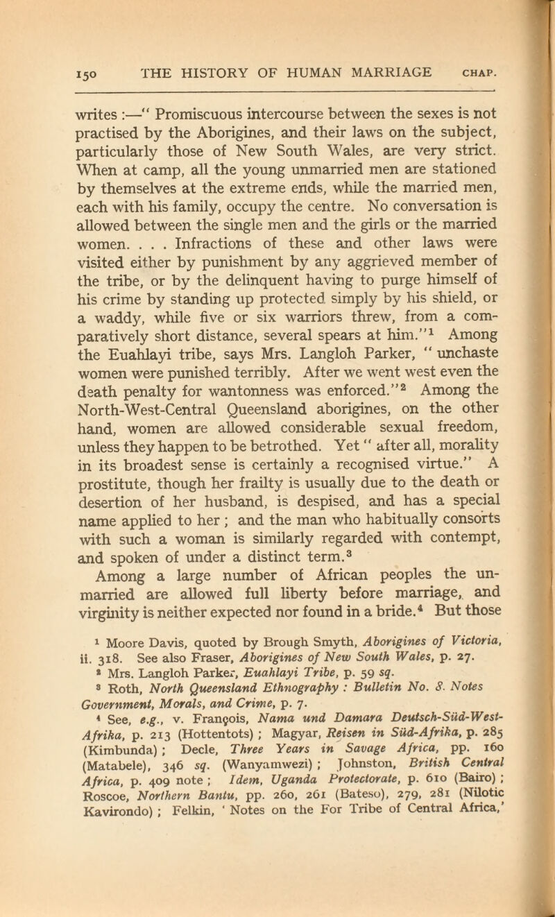 writes :—“ Promiscuous intercourse between the sexes is not practised by the Aborigines, and their laws on the subject, particularly those of New South Wales, are very strict. When at camp, all the young unmarried men are stationed by themselves at the extreme ends, while the married men, each with his family, occupy the centre. No conversation is allowed between the single men and the girls or the married women. . . . Infractions of these and other laws were visited either by punishment by any aggrieved member of the tribe, or by the delinquent having to purge himself of his crime by standing up protected simply by his shield, or a waddy, while five or six warriors threw, from a com¬ paratively short distance, several spears at him.1'1 Among the Euahlayi tribe, says Mrs. Langloh Parker, “ unchaste women were punished terribly. After we went west even the death penalty for wantonness was enforced.”2 Among the North-West-Central Queensland aborigines, on the other hand, women are allowed considerable sexual freedom, unless they happen to be betrothed. Yet “ after all, morality in its broadest sense is certainly a recognised virtue.” A prostitute, though her frailty is usually due to the death or desertion of her husband, is despised, and has a special name applied to her ; and the man who habitually consorts with such a woman is similarly regarded with contempt, and spoken of under a distinct term.3 Among a large number of African peoples the un¬ married are allowed full liberty before marriage, and virginity is neither expected nor found in a bride.4 But those 1 Moore Davis, quoted by Brough Smyth, Aborigines of Victoria, ii. 318. See also Fraser, Aborigines of New South Wales, p. 27. * Mrs. Langloh Parker, Euahlayi Tribe, p. 59 sq. 8 Roth, North Queensland Ethnography : Bulletin No. 8. Notes Government, Morals, and Crime, p. 7. 4 See, e.g., v. Francois, Nama und Damara Deutsch-Siid-West- Afrika, p. 213 (Hottentots) ; Magyar, Reisen in Siid-Afrika, p. 285 (Kimbunda) ; Decle, Three Years in Savage Africa, pp. 160 (Matabele), 346 sq. (Wanyamwezi) ; Johnston, British Central Africa, p. 409 note ; Idem, Uganda Protectorate, p. 610 (Bairo) ; Roscoe, Northern Bantu, pp. 260, 261 (Bateso), 279, 281 (Nilotic Kavirondo) ; Felkin, * Notes on the For Tribe of Central Africa,’