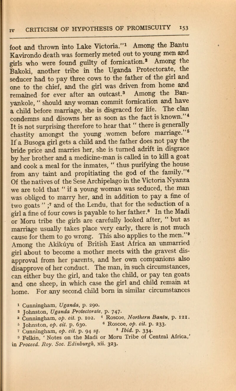 foot and thrown into Lake Victoria.”1 Among the Bantu Kavirondo death was formerly meted out to young men and girls who were found guilty of fornication.2 Among the Bakoki, another tribe in the Uganda Protectorate, the seducer had to pay three cows to the father of the girl and one to the chief, and the girl was driven from home and remained for ever after an outcast.3 Among the Ban- yankole,  should any woman commit fornication and have a child before marriage, she is disgraced for life. The clan condemns and disowns her as soon as the fact is known. 4 It is not surprising therefore to hear that “ there is generally chastity amongst the young women before marriage. 5 If a Busoga girl gets a child and the father does not pay the bride price and marries her, she is turned adrift in disgrace by her brother and a medicine-man is called in to kill a goat and cook a meal for the inmates,  thus purifying the house from any taint and propitiating the god of the family. 6 Of the natives of the Sese Archipelago in the Victoria Nyanza we are told that “ if a young woman was seduced, the man was obliged to marry her, and in addition to pay a fine of two goats ” ;7 and of the Lendu, that for the seduction of a girl a fine of four cows is payable to her father.8 In the Madi or Moru tribe the girls are carefully looked after, “ but as marriage usually takes place very early, there is not much cause for them to go wrong. This also applies to the men.”9 Among the Akikuyu of British East Africa an unmarried girl about to become a mother meets with the gravest dis¬ approval from her parents, and her own companions also disapprove of her conduct. The man, in such circumstances, can either buy the girl, and take the child, or pay ten goats and one sheep, in which case the girl and child remain at home. For any second child bom in similar circumstances 1 Cunningham, Uganda, p. 290. 2 Johnston, Uganda Protectorate, p. 747. 3 Cunningham, op. cit. p. 102. 4 Roscoe, Northern Bantu, p. 121. 3 Johnston, op. cit. p. 630. 6 Roscoe, op. cit. p. 233. 7 Cunningham, op. cit. p. 94 sq. 8 Ibid. p. 334. 3 Felkin, ' Notes on the Madi or Moru Tribe of Central Africa,’ in Proceed. Roy. Soc. Edinburgh, xii. 323.