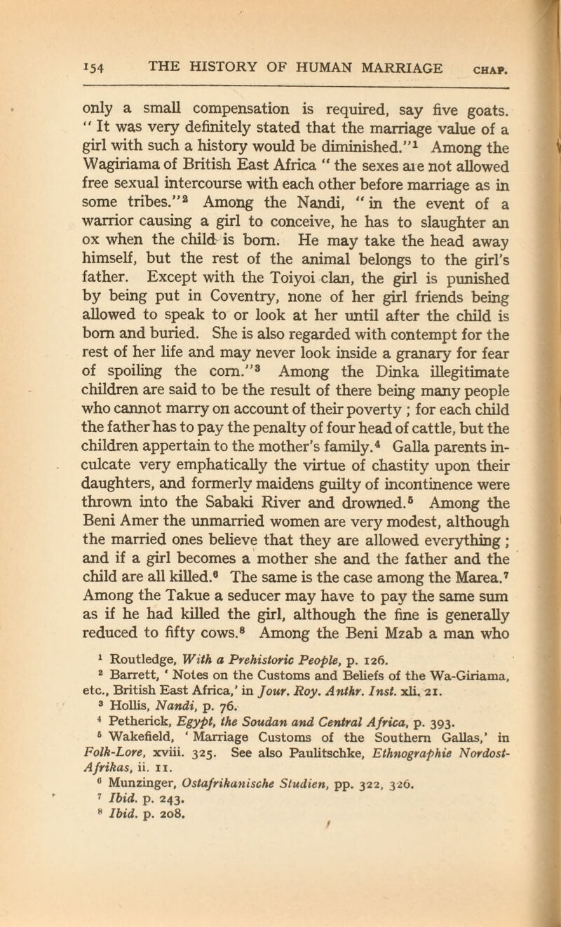 only a small compensation is required, say five goats. “ It was very definitely stated that the marriage value of a girl with such a history would be diminished.”1 Among the Wagiriama of British East Africa “ the sexes aie not allowed free sexual intercourse with each other before marriage as in some tribes.”2 Among the Nandi, “in the event of a warrior causing a girl to conceive, he has to slaughter an ox when the child is bom. He may take the head away himself, but the rest of the animal belongs to the girl’s father. Except with the Toiyoi clan, the girl is punished by being put in Coventry, none of her girl friends being allowed to speak to or look at her until after the child is bom and buried. She is also regarded with contempt for the rest of her life and may never look inside a granary for fear of spoiling the com.”3 Among the Dinka illegitimate children are said to be the result of there being many people who cannot marry on account of their poverty ; for each child the father has to pay the penalty of four head of cattle, but the children appertain to the mother’s family.4 Galla parents in¬ culcate very emphatically the virtue of chastity upon their daughters, and formerly maidens guilty of incontinence were thrown into the Sabaki River and drowned.6 Among the Beni Amer the unmarried women are very modest, although the married ones believe that they are allowed everything; and if a girl becomes a mother she and the father and the child are all killed.6 The same is the case among the Marea.7 Among the Takue a seducer may have to pay the same sum as if he had killed the girl, although the fine is generally reduced to fifty cows.8 Among the Beni Mzab a man who 1 Routledge, With a Prehistoric People, p. 126. 2 Barrett, * Notes on the Customs and Beliefs of the Wa-Giriama, etc., British East Africa,’ in Jour. Roy. Anthr. Inst. xli. 21. 3 Hollis, Nandi, p. 76. 4 Petherick, Egypt, the Soudan and Central Africa, p. 393. 6 Wakefield, ‘ Marriage Customs of the Southern Gallas,’ in Folk-Lore, xviii. 325. See also Paulitschke, Ethnographic Nordost- Afrikas, ii. 11. fl Munzinger, Ostafrikanische Studien, pp. 322, 326. 7 Ibid. p. 243. 8 Ibid. p. 208.