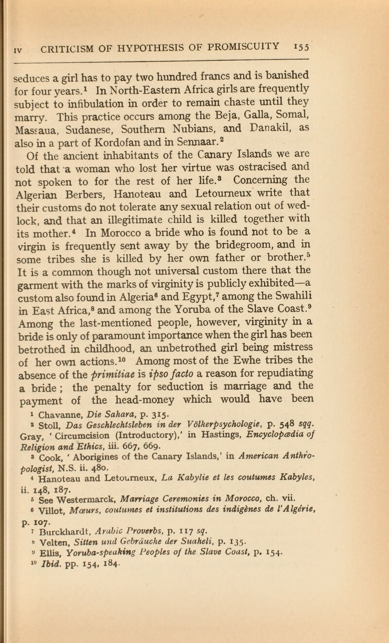 seduces a girl has to pay two hundred francs and is banished for four years.1 In North-Eastern Africa girls are frequently subject to infibulation in order to remain chaste until they marry. This practice occurs among the Beja, Galla, Somal, Massaua, Sudanese, Southern Nubians, and Danakil, as also in a part of Kordofan and in Sennaar.2 Of the ancient inhabitants of the Canary Islands we are told that a woman who lost her virtue was ostracised and not spoken to for the rest of her life.3 Concerning the Algerian Berbers, Hanoteau and Letoumeux write that their customs do not tolerate any sexual relation out of wed¬ lock, and that an illegitimate child is killed together with its mother.4 In Morocco a bride who is found not to be a virgin is frequently sent away by the bridegroom, and in some tribes she is killed by her own father or brother.5 It is a common though not universal custom there that the garment with the marks of virginity is publicly exhibited—a custom also found in Algeria8 and Egypt,7 among the Swahili in East Africa,8 and among the Yoruba of the Slave Coast.9 Among the last-mentioned people, however, virginity in a bride is only of paramount importance when the girl has been betrothed in childhood, an unbetrothed girl being mistress of her own actions.10 Among most of the Ewhe tribes the absence of the primitiae is ipso facto a reason for repudiating a bride ; the penalty for seduction is marriage and the payment of the head-money which would have been 1 Chavanne, Die Sahara, p. 315. 2 Stoll, Das Geschlechtsleben in der Volkerpsychologie, p. 548 sqq. Gray, ‘ Circumcision (Introductory),' in Hastings, Encyclopedia of Religion and Ethics, iii. 667, 669. 3 Cook, ‘ Aborigines of the Canary Islands,’ in American Anthro¬ pologist, N.S. ii. 480. 4 Hanoteau and Letoumeux, La Kabylie et les coutumes Kabyles, ii. 148, 187. 5 See Westermarck, Marriage Ceremonies in Morocco, ch. vii. 6 Villot, Mcsurs, coutumes et institutions des indigenes de I'Algerie, p. 107. 7 Burckhardt, Arabic Proverbs, p. 117 sq. 6 Velten, Silten und Gebrduche der Suaheli, p. 135. 0 Ellis, Yoruba-speaking Peoples of the Slave Coast, p. 154. 10 Ibid. pp. 154, 184.