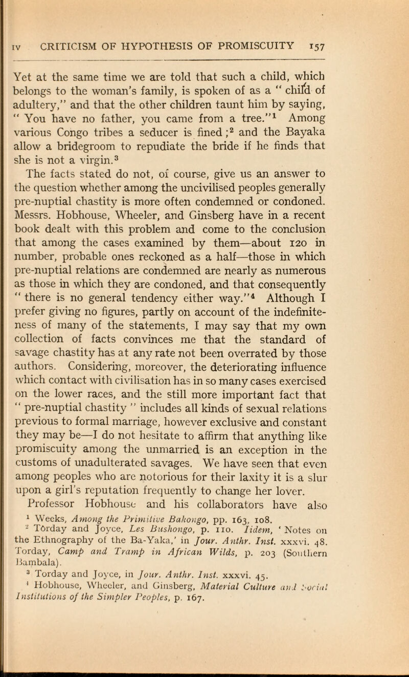 Yet at the same time we are told that such a child, which belongs to the woman’s family, is spoken of as a “ chifd of adultery,” and that the other children taunt him by saying, “ You have no father, you came from a tree.”1 Among various Congo tribes a seducer is fined;2 and the Bayaka allow a bridegroom to repudiate the bride if he finds that she is not a virgin.3 The facts stated do not, of course, give us an answer to the question whether among the uncivilised peoples generally pre-nuptial chastity is more often condemned or condoned. Messrs. Hobhouse, Wheeler, and Ginsberg have in a recent book dealt with this problem and come to the conclusion that among the cases examined by them—about 120 in number, probable ones reckoned as a half—those in which pre-nuptial relations are condemned are nearly as numerous as those in which they are condoned, and that consequently “ there is no general tendency either way.”4 Although I prefer giving no figures, partly on account of the indefinite¬ ness of many of the statements, I may say that my own collection of facts convinces me that the standard of savage chastity has at any rate not been overrated by those authors. Considering, moreover, the deteriorating influence which contact with civilisation has in so many cases exercised on the lower races, and the still more important fact that “ pre-nuptial chastity ” includes all kinds of sexual relations previous to formal marriage, however exclusive and constant they may be—I do not hesitate to affirm that anything like promiscuity among the unmarried is an exception in the customs of unadulterated savages. We have seen that even among peoples who are notorious for their laxity it is a slur upon a girl’s reputation frequently to change her lover. Professor Hobhouse and his collaborators have also 1 Weeks, Among the Primitive Bakongo, pp. 163, 108. - Torday and Joyce, Les Bushongo, p. no. Iidem, ‘Notes on the Ethnography of the Ba-Yaka,’ in Jour. Anthr. Inst, xxxvi. 48. Torday, Camp and Tramp in African Wilds, p. 203 (Southern Bambala). 3 Torday and Joyce, in Jour. Anthr. Inst, xxxvi. 45. ' Hobhouse, Wheeler, and Ginsberg, Material Culture <aid Social Institutions of the Simpler Peoples, p. 167.