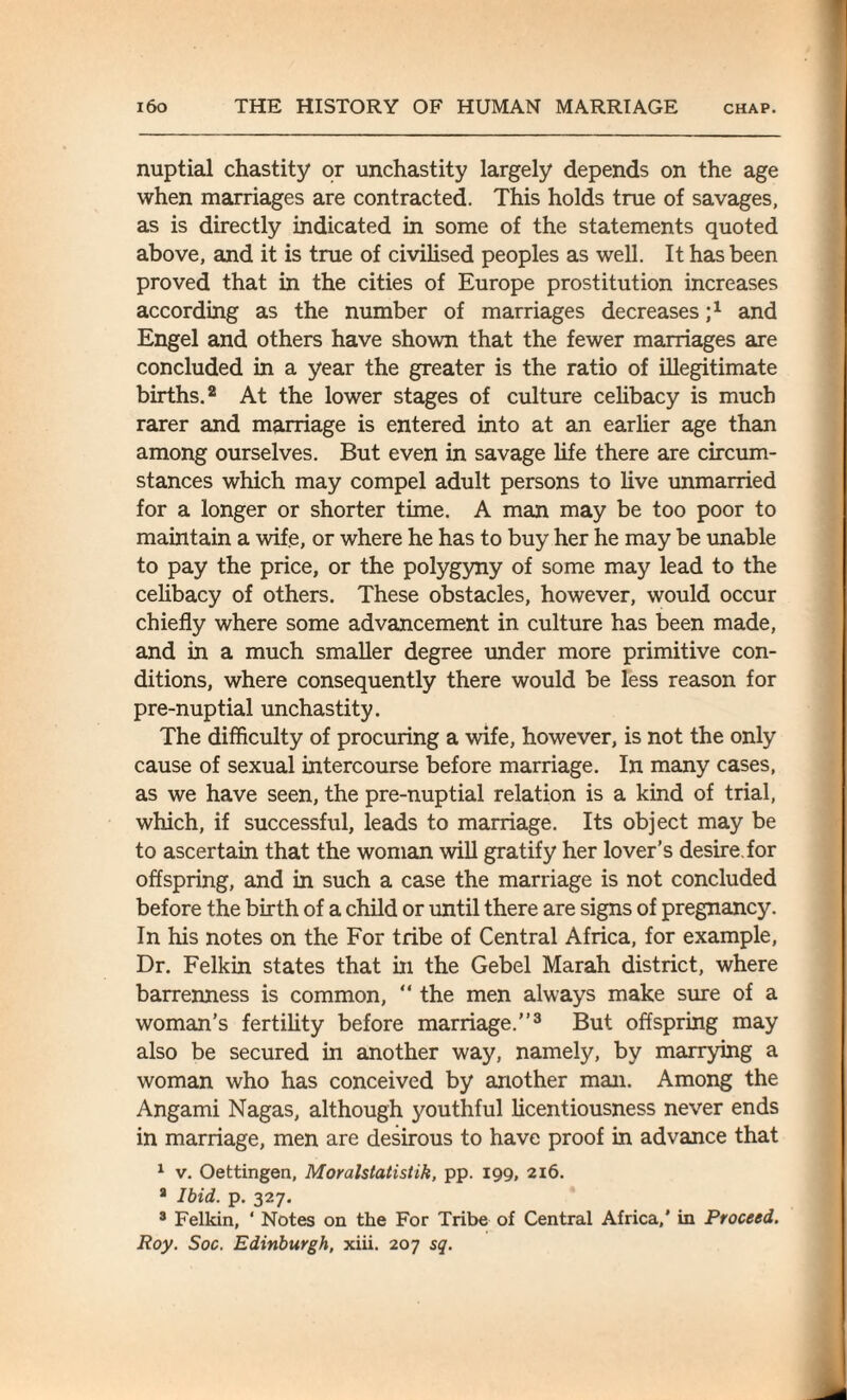 nuptial chastity or unchastity largely depends on the age when marriages are contracted. This holds true of savages, as is directly indicated in some of the statements quoted above, and it is true of civilised peoples as well. It has been proved that in the cities of Europe prostitution increases according as the number of marriages decreases ;x and Engel and others have shown that the fewer marriages are concluded in a year the greater is the ratio of illegitimate births.2 At the lower stages of culture celibacy is much rarer and marriage is entered into at an earlier age than among ourselves. But even in savage life there are circum¬ stances which may compel adult persons to live unmarried for a longer or shorter time. A man may be too poor to maintain a wife, or where he has to buy her he may be unable to pay the price, or the polygyny of some may lead to the celibacy of others. These obstacles, however, would occur chiefly where some advancement in culture has been made, and in a much smaller degree under more primitive con¬ ditions, where consequently there would be less reason for pre-nuptial unchastity. The difficulty of procuring a wife, however, is not the only cause of sexual intercourse before marriage. In many cases, as we have seen, the pre-nuptial relation is a kind of trial, which, if successful, leads to marriage. Its object may be to ascertain that the woman will gratify her lover’s desire, for offspring, and in such a case the marriage is not concluded before the birth of a child or until there are signs of pregnancy. In his notes on the For tribe of Central Africa, for example, Dr. Felkin states that in the Gebel Marah district, where barrenness is common, “ the men always make sure of a woman’s fertility before marriage.”3 But offspring may also be secured in another way, namely, by marrying a woman who has conceived by another man. Among the Angami Nagas, although youthful licentiousness never ends in marriage, men are desirous to have proof in advance that 1 v. Oettingen, Moralstatistik, pp. 199, 216. * Ibid. p. 327. 8 Felkin, ‘ Notes on the For Tribe of Central Africa,’ in Proceed. Roy. Soc. Edinburgh, xiii. 207 sq.