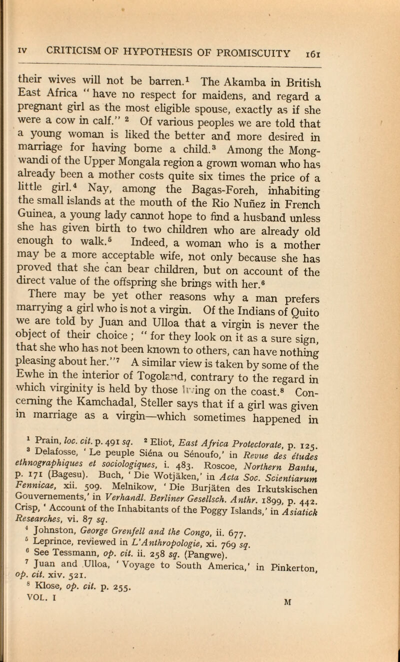 their wives will not be barren.1 The Akamba in British East Africa have no respect for maidens, and regard a pregnant girl as the most eligible spouse, exactly as if she were a cow in calf.” 2 Of various peoples we are told that a young woman is liked the better and more desired in marriage for having borne a child.3 Among the Mong- wandi of the Upper Mongala region a grown woman who has already been a mother costs quite six times the price of a little girl.4 * Nay, among the Bagas-Foreh, inhabiting the small islands at the mouth of the Rio Nunez in French Guinea, a young lady cannot hope to find a husband unless she has given birth to two children who are already old enough to walk.6 Indeed, a woman who is a mother may be a more acceptable wife, not only because she has proved that she can bear children, but on account of the direct value of the offspring she brings with her.6 There may be yet other reasons why a man prefers marrying a girl who is not a virgin. Of the Indians of Quito we are told by Juan and Ulloa that a virgin is never the object of their choice ; “for they look on it as a sure sign, that she who has not been known to others, can have nothing pleasing about her. ”7 A similar view is taken by some of the Ewhe in the interior of Togoknd, contrary to the regard in which virginity is held by those living on the coast.8 Con¬ cerning the Kamchadal, Steller says that if a girl was given in marriage as a virgin which sometimes happened in 1 Prain, loc. cit. p. 491 sq. 2 Eliot, East Africa Protectorate, p. 125. 3 Delafosse, Le peuple Siena ou Senoufo,’ in Revue des etudes ethnographiques et sociologiques, i. 483. Roscoe, Northern Bantu, p. 171 (Bagesu). Buch, ‘ Die Wotjaken,’ in Acta Soc. Scientiarum Fennicae, xii. 509. Melnikow, ‘ Die Burjaten des Irkutskischen Gouvernements,' in Verhandl. Berliner Gesellsch. Anthr. 1899 p 442 Crisp, * Account of the Inhabitants of the Poggy Islands,’ in Asiatick Researches, vi. 87 sq. 4 Johnston, George Grenfell and the Congo, ii. 677. 6 Leprince, reviewed in L’ Anthr opologie, xi. 769 sq. 6 See Tessmann, op. cit. ii. 258 sq. (Pangwe). 7 Juan and Ulloa, ' Voyage to South America,’ in Pinkerton op. cit. xiv. 521. ' 8 Klose, op. cit. p. 255. VOL. I M