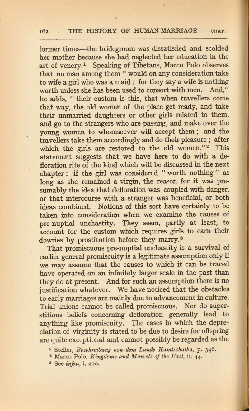 former times—the bridegroom was dissatisfied and scolded her mother because she had neglected her education in the art of venery.1 Speaking of Tibetans, Marco Polo observes that no man among them “ would on any consideration take to wife a girl who was a maid ; for they say a wife is nothing worth unless she has been used to consort with men. And,” he adds,  their custom is this, that when travellers come that way, the old women of the place get ready, and take their unmarried daughters or other girls related to them, and go to the strangers who are passing, and make over the young women to whomsoever will accept them; and the travellers take them accordingly and do their pleasure ; after which the girls are restored to the old women.”2 This statement suggests that we have here to do with a de¬ floration rite of the kind which will be discussed in the next chapter: if the girl was considered “ worth nothing ” as long as she remained a virgin, the reason for it was pre¬ sumably the idea that defloration was coupled with danger, or that intercourse with a stranger was beneficial, or both ideas combined. Notions of this sort have certainly to be taken into consideration when we examine the causes of pre-nuptial unchastity. They seem, partly at least, to account for the custom which requires girls to earn their dowries by prostitution before they marry.3 That promiscuous pre-nuptial unchastity is a survival of earlier general promiscuity is a legitimate assumption only if we may assume that the causes to which it can be traced have operated on an infinitely larger scale in the past than they do at present. And for such an assumption there is no justification whatever. We have noticed that the obstacles to early marriages are mainly due to advancement in culture. Trial unions cannot be called promiscuous. Nor do super¬ stitious beliefs concerning defloration generally lead to anything like promiscuity. The cases in which the depre¬ ciation of virginity is stated to be due to desire for offspring are quite exceptional and cannot possibly be regarded as the 1 Steller, Beschreibung von dem Lande Kamtschatka, p. 346. 8 Marco Polo, Kingdoms and Marvels of the East, ii. 44. 8 See infra, i. 200.