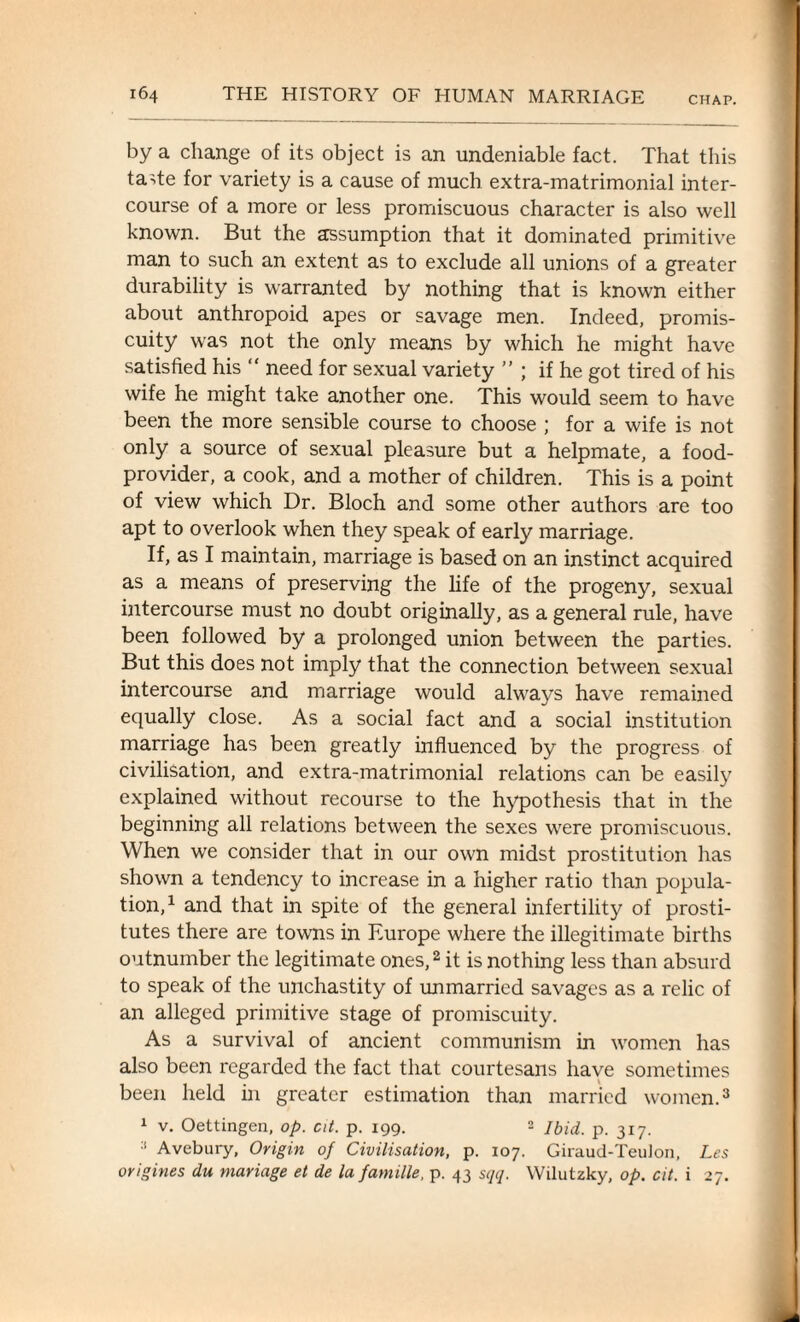 CHAP. by a change of its object is an undeniable fact. That this tade for variety is a cause of much extra-matrimonial inter¬ course of a more or less promiscuous character is also well known. But the assumption that it dominated primitive man to such an extent as to exclude all unions of a greater durability is warranted by nothing that is known either about anthropoid apes or savage men. Indeed, promis¬ cuity was not the only means by which he might have satisfied his “ need for sexual variety ” ; if he got tired of his wife he might take another one. This would seem to have been the more sensible course to choose ; for a wife is not only a source of sexual pleasure but a helpmate, a food- provider, a cook, and a mother of children. This is a point of view which Dr. Bloch and some other authors are too apt to overlook when they speak of early marriage. If, as I maintain, marriage is based on an instinct acquired as a means of preserving the life of the progeny, sexual intercourse must no doubt originally, as a general rule, have been followed by a prolonged union between the parties. But this does not imply that the connection between sexual intercourse and marriage would always have remained equally close. As a social fact and a social institution marriage has been greatly influenced by the progress of civilisation, and extra-matrimonial relations can be easily explained without recourse to the hypothesis that in the beginning all relations between the sexes were promiscuous. When we consider that in our own midst prostitution has shown a tendency to increase in a higher ratio than popula¬ tion,1 and that in spite of the general infertility of prosti¬ tutes there are towns in Europe where the illegitimate births outnumber the legitimate ones,2 it is nothing less than absurd to speak of the unchastity of unmarried savages as a relic of an alleged primitive stage of promiscuity. As a survival of ancient communism in women has also been regarded the fact that courtesans have sometimes been held in greater estimation than married women.3 1 v. Oettingen, op. at. p. 199. 2 Ibid. p. 317. :1 Avebury, Origin of Civilisation, p. 107. Giraud-TeuJon, Les origines du mariage et de la farnille, p. 43 sqq. Wilutzky, op. cit. i 27.