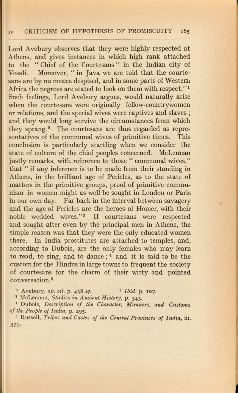 Lord Avebury observes that they were highly respected at Athens, and gives instances in which high rank attached to the “ Chief of the Courtesans ” in the Indian city of Vesali. Moreover, “ in Java we are told that the courte¬ sans are by no means despised, and in some parts of Western Africa the negroes are stated to look on them with respect.”1 Such feelings, Lord Avebury argues, would naturally arise when the courtesans were originally fellow-countrywomen or relations, and the special wives were captives and slaves ; and they would long survive the circumstances from which they sprang.2 The courtesans are thus regarded as repre¬ sentatives of the communal wives of primitive times. This conclusion is particularly startling when we consider the state of culture of the chief peoples concerned. McLennan justly remarks, with reference to those “ communal wives,” that “ if any inference is to be made from their standing in Athens, in the brilliant age of Pericles, as to the state of matters in the primitive groups, proof of primitive commu¬ nism in women might as well be sought in London or Paris in our own day. Far back in the interval between savagery and the age of Pericles are the heroes of Homer, with their noble wedded wives.”3 If courtesans were respected and sought after even by the principal men in Athens, the simple reason was that they were the only educated women there. In India prostitutes are attached to temples, and, according to Dubois, are the only females who may learn to read, to sing, and to dance; 4 and it is said to be the custom for the Hindus in large towns to frequent the society of courtesans for the charm of their witty and pointed conversation.5 1 Avebury, op. cit. p. 438 sq. 2 Ibid. p. 107. 3 McLennan, Studies in Ancient History, p. 343. 4 Dubois, Description of the Character, Manners, and Customs of the People of India, p. 295. 3 Russell, Tribes and Castes of the Central Provinces of India, iii. 379-