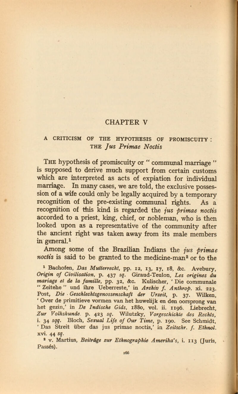 CHAPTER V A CRITICISM OF THE HYPOTHESIS OF PROMISCUITY : the Jus Primae Noctis The hypothesis of promiscuity or “ communal marriage ” is supposed to derive much support from certain customs which are interpreted as acts of expiation for individual marriage. In many cases, we are told, the exclusive posses¬ sion of a wife could only be legally acquired by a temporary recognition of the pre-existing communal rights. As a recognition of this kind is regarded the jus primae noctis accorded to a priest, king, chief, or nobleman, who is then looked upon as a representative of the community after the ancient right was taken away from its male members in general.1 Among some of the Brazilian Indians the jus primae noctis is said to be granted to the medicine-man2 or to the 1 Bachofen, Das Mutterrecht, pp. 12, 13, 17, 18, &c. Avebury, Origin of Civilisation, p. 437 sq. Giraud-Teulon, Les origines du manage et de la famille, pp. 32, &c. Kulischer, ‘ Die communale “ Zeitehe ” und ihre Ueberreste,' in Archiv f. Anthrop. xi. 223. Post, Die ■ Geschlechtsgenossenschaft der Urzeit, p. 37. Wilken, ' Over de primitieve vormen van het huwelijk en den oorsprong van het gezin,’ in De Indische Gids, 1880, vol. ii. 1196. Liebrecht, Zur Volkskunde. p. 423 sq. Wilutzky, Vorgeschichte des Rechts, i. 34 sqq. Bloch, Sexual Life of Our Time, p. 190. See Schmidt, ' Das Streit iiber das jus primae noctis,’ in Zeitschr. f. Ethnol. xvi. 44 sq. * v. Martius, Beitrdge zur Ethnographic Amerika’s, i. 113 (Juris, Passes).