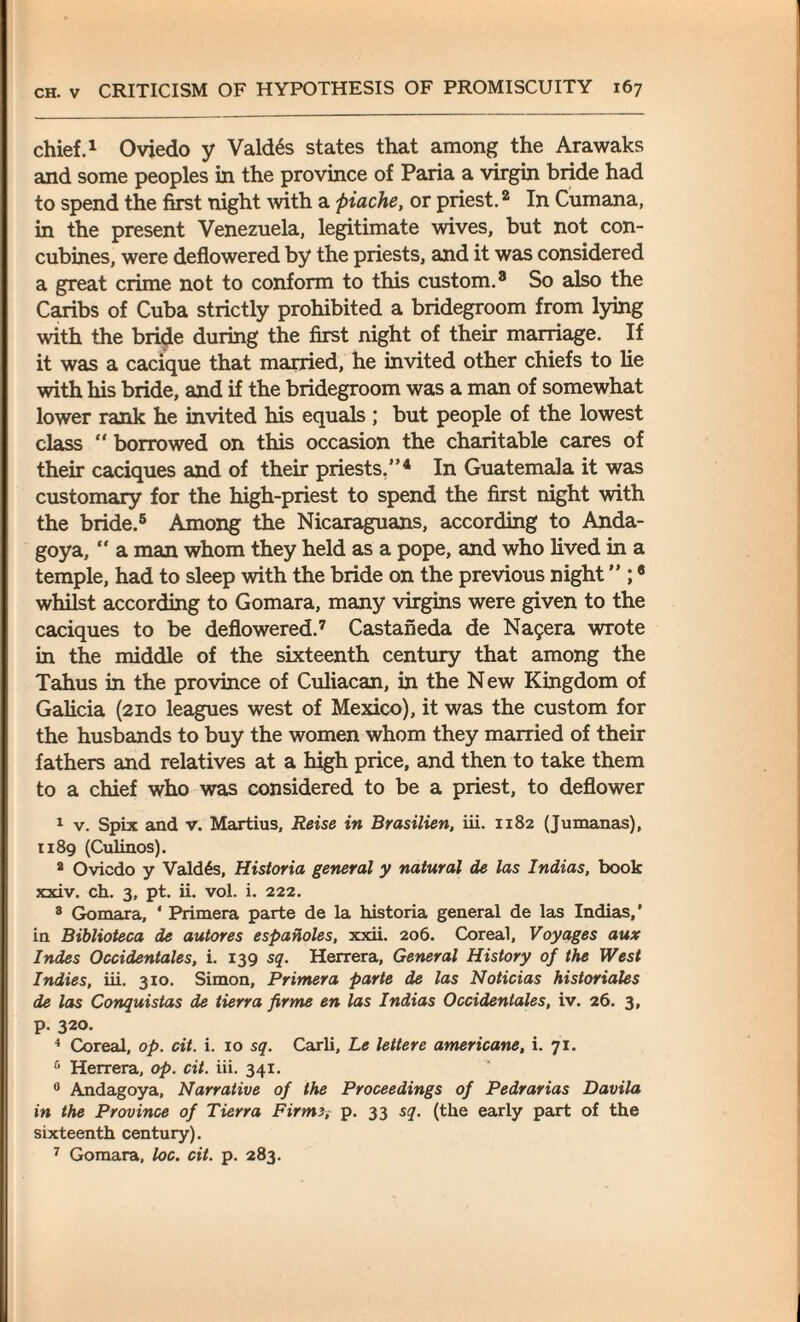 chief.1 Oviedo y Valdds states that among the Arawaks and some peoples in the province of Paria a virgin bride had to spend the first night with a piache, or priest.2 In Cumana, in the present Venezuela, legitimate wives, but not con¬ cubines, were deflowered by the priests, and it was considered a great crime not to conform to this custom.8 So also the Caribs of Cuba strictly prohibited a bridegroom from lying with the bride during the first night of their marriage. If it was a cacique that married, he invited other chiefs to lie with his bride, and if the bridegroom was a man of somewhat lower rank he invited his equals ; but people of the lowest class “ borrowed on this occasion the charitable cares of their caciques and of their priests,”4 In Guatemala it was customary for the high-priest to spend the first night with the bride.5 Among the Nicaraguans, according to Anda- goya, “ a man whom they held as a pope, and who lived in a temple, had to sleep with the bride on the previous night ” ;8 whilst according to Gomara, many virgins were given to the caciques to be deflowered.7 Castaneda de Na$era wrote in the middle of the sixteenth century that among the Tahus in the province of Culiacan, in the New Kingdom of Galicia (210 leagues west of Mexico), it was the custom for the husbands to buy the women whom they married of their fathers and relatives at a high price, and then to take them to a chief who was considered to be a priest, to deflower 1 v. Spix and v. Martius, Reise in Brasilien, iii. 1182 (Jumanas), 1189 (Culinos). 2 Oviedo y Valdes, Historia general y natural de las Indias, book xxiv. ch. 3, pt. ii. vol. i. 222. 8 Gomara, ' Primera parte de la historia general de las Indias,' in Biblioteca de autores espaholes, xxii. 206. Coreal, Voyages aux Indes Occidentales, i. 139 sq. Herrera, General History of the West Indies, iii. 310. Simon, Primera parte de las Noticias historiales de las Conquistas de tierra firme en las Indias Occidentales, iv. 26. 3, p. 320. 4 Coreal, op. cit. i. 10 sq. Carli, Le lettere americane, i. 71. 6 Herrera, op. cit. iii. 341. 0 Andagoya, Narrative of the Proceedings of Pedrarias Davila in the Province of Tierra Firme, p. 33 sq. (the early part of the sixteenth century). 7 Gomara, loc. cit. p. 283.