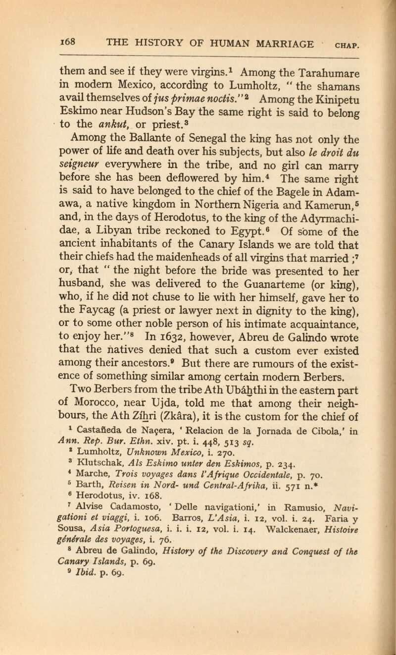 them and see if they were virgins.1 Among the Tarahumare in modem Mexico, according to Lumholtz, “ the shamans avail themselves of jus primae noctis.” 2 Among the Kinipetu Eskimo near Hudson’s Bay the same right is said to belong to the ankut, or priest.3 Among the Ballante of Senegal the king has not only the power of life and death over his subjects, but also le droit du seigneur everywhere in the tribe, and no girl can marry before she has been deflowered by him.4 The same right is said to have belonged to the chief of the Bagele in Adam- awa, a native kingdom in Northern Nigeria and Kamerun,5 and, in the days of Herodotus, to the king of the Adyrmachi- dae, a Libyan tribe reckoned to Egypt.6 Of some of the ancient inhabitants of the Canary Islands we are told that their chiefs had the maidenheads of all virgins that married ;7 or, that “ the night before the bride was presented to her husband, she was delivered to the Guanarteme (or king), who, if he did not chuse to lie with her himself, gave her to the Faycag (a priest or lawyer next in dignity to the king), or to some other noble person of his intimate acquaintance, to enjoy her.’’8 In 1632, however, Abreu de Galindo wrote that the natives denied that such a custom ever existed among their ancestors.9 But there are rumours of the exist¬ ence of something similar among certain modem Berbers. Two Berbers from the tribe Ath Ubahthi in the eastern part of Morocco, near Ujda, told me that among their neigh¬ bours, the Ath Zfhri (Zkara), it is the custom for the chief of 1 Castafieda de Na£era, ‘ Relacion de la Jornada de Cibola,’ in Ann. Rep. Bur. Ethn. xiv. pt. i. 448, 513 sq. 2 Lumholtz, Unknown Mexico, i. 270. 3 Klutschak, Als Eskimo unter den Eskimos, p. 234. 4 Marche, Trois voyages dans I’Afrique Occidentale, p. 70. 6 Barth, Reisen in Nord- und Central-A/rika, ii. 571 n.* 6 Herodotus, iv. 168. 7 Alvise Cadamosto, ‘ Delle navigationi,’ in Ramusio, Navi¬ gation et viaggi, i. 106. Barros, L’Asia, i. 12, vol. i. 24. Faria y Sousa, Asia Portoguesa, i. i. i. 12, vol. i. 14. Walckenaer, Histoire ginirale des voyages, i. 76. 8 Abreu de Galindo, History of the Discovery and Conquest of the Canary Islands, p. 69. 9 Ibid. p. 69.