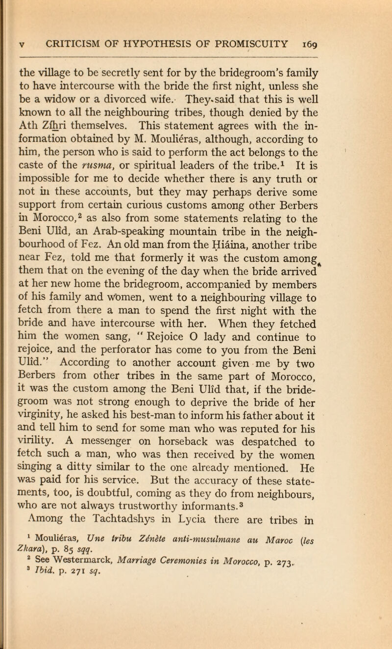 the village to be secretly sent for by the bridegroom’s family to have intercourse with the bride the first night, unless she be a widow or a divorced wife. They, said that this is well known to all the neighbouring tribes, though denied by the Ath Zfhri themselves. This statement agrees with the in¬ formation obtained by M. Moulieras, although, according to him, the person who is said to perform the act belongs to the caste of the rusma, or spiritual leaders of the tribe.1 It is impossible for me to decide whether there is any truth or not in these accounts, but they may perhaps derive some support from certain curious customs among other Berbers in Morocco,2 as also from some statements relating to the Beni Ulid, an Arab-speaking mountain tribe in the neigh¬ bourhood of Fez. An old man from the Hiaina, another tribe near Fez, told me that formerly it was the custom among them that on the evening of the day when the bride arrived at her new home the bridegroom, accompanied by members of his family and Women, went to a neighbouring village to fetch from there a man to spend the first night with the bride and have intercourse with her. When they fetched him the women sang, “ Rejoice O lady and continue to rejoice, and the perforator has come to you from the Beni Ulid. According to another account given me by two Berbers from other tribes in the same part of Morocco, it was the custom among the Beni Ulid that, if the bride¬ groom was not strong enough to deprive the bride of her virginity, he asked his best-man to inform his father about it and tell him to send for some man who was reputed for his virility. A messenger on horseback was despatched to fetch such a man, who was then received by the women singing a ditty similar to the one already mentioned. He was paid for his service. But the accuracy of these state¬ ments, too, is doubtful, coming as they do from neighbours, who are not always trustworthy informants.3 Among the Tachtadshys in Lycia there are tribes in 1 Moulieras, Une tribu Zinhte anti-musulmane au Maroc {les Zkara), p. 85 sqq. 2 See Westermarck, Marriage Ceremonies in Morocco, p. 273. 3 Ibid. p. 271 sq.