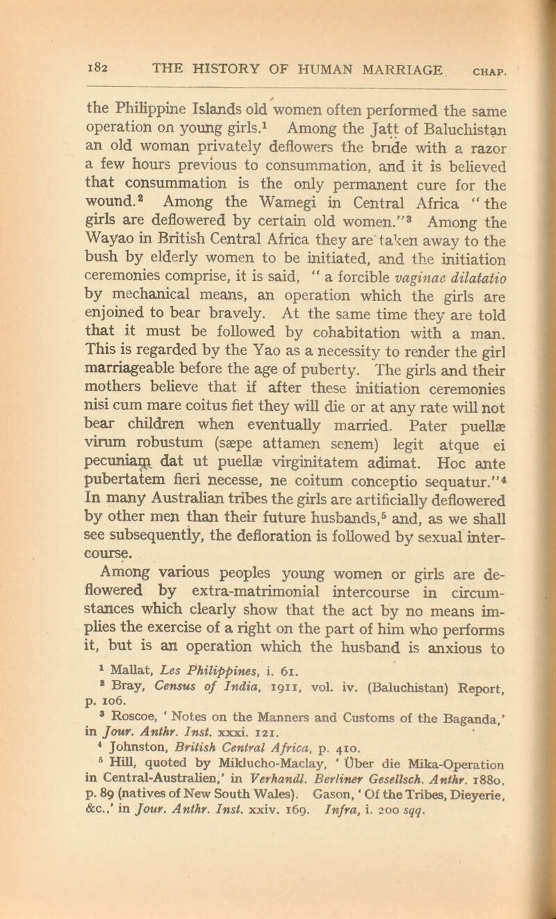 CHAP. the Philippine Islands old women often performed the same operation on young girls.1 Among the Jatt of Baluchistan an old woman privately deflowers the bride with a razor a few hours previous to consummation, and it is believed that consummation is the only permanent cure for the wound.2 Among the Wamegi in Central Africa “the girls are deflowered by certain old women.3 Among the Wayao in British Central Africa they are'taken away to the bush by elderly women to be initiated, and the initiation ceremonies comprise, it is said,  a forcible vaginae dilatatio by mechanical means, an operation which the girls are enjoined to bear bravely. At the same time they are told that it must be followed by cohabitation with a man. This is regarded by the Yao as a necessity to render the girl marriageable before the age of puberty. The girls and their mothers believe that if after these initiation ceremonies nisi cum mare coitus fiet they will die or at any rate will not bear children when eventually married. Pater puellae virum robustum (saepe attamen senem) legit atque ei pecuniai^ dat ut puellae virginitatem adimat. Hoc ante pubertatem fieri necesse, ne coitum conceptio sequatur.”4 In many Australian tribes the girls are artificially deflowered by other men than their future husbands,5 and, as we shall see subsequently, the defloration is followed by sexual inter¬ course. Among various peoples young women or girls are de¬ flowered by extra-matrimonial intercourse in circum¬ stances which clearly show that the act by no means im¬ plies the exercise of a right on the part of him who performs it, but is an operation which the husband is anxious to 1 Mallat, Les Philippines, i. 61. * Bray, Census of India, 1911, vol. iv. (Baluchistan) Report, p. 106. 3 Roscoe, * Notes on the Manners and Customs of the Baganda,' in Jour. Anthr. Inst. xxxi. 121. 4 Johnston, British Central Africa, p. 410. 6 Hill, quoted by Miklucho-Maclay, ‘ Ober die Mika-Operation in Central-Australien,’ in Verhandl. Berliner Gesellsch. Anthr. 1880. p. 89 (natives of New South Wales). Gason, ‘ Of the Tribes, Dieyerie, &c.,' in Jour. Anthr. Inst. xxiv. 169. Infra, i. 200 sqq.