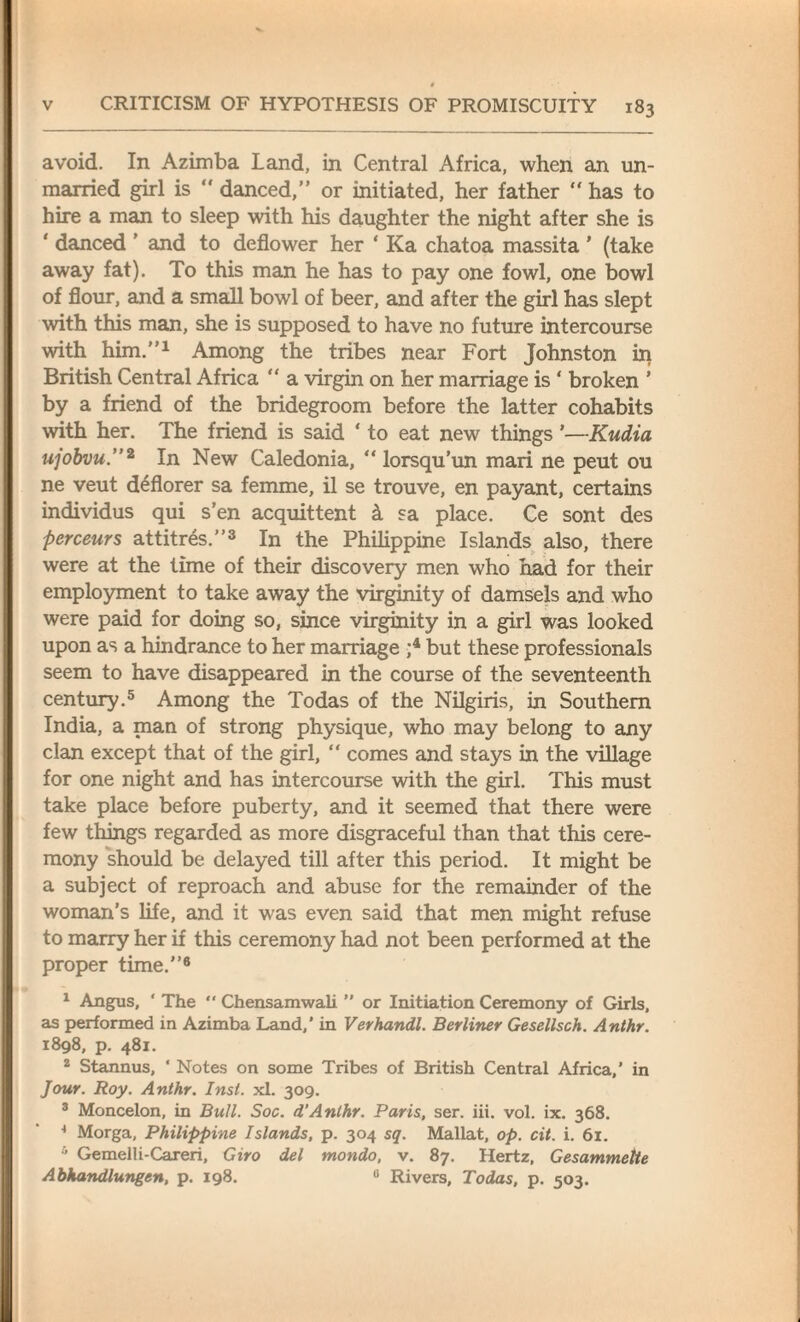 t v CRITICISM OF HYPOTHESIS OF PROMISCUITY 183 avoid. In Azimba Land, in Central Africa, when an un¬ married girl is “ danced,” or initiated, her father  has to hire a man to sleep with his daughter the night after she is ' danced ’ and to deflower her ‘ Ka chatoa massita ’ (take away fat). To this man he has to pay one fowl, one bowl of flour, and a small bowl of beer, and after the girl has slept with this man, she is supposed to have no future intercourse with him.”1 Among the tribes near Fort Johnston in British Central Africa “ a virgin on her marriage is ‘ broken ’ by a friend of the bridegroom before the latter cohabits with her. The friend is said ‘ to eat new things ’—Kudia ujobvu.”2 In New Caledonia, “ lorsqu’un mari ne peut ou ne veut deflorer sa femme, il se trouve, en payant, certains individus qui s’en acquittent k sa place. Ce sont des perceurs attitres.”3 In the Philippine Islands also, there were at the time of their discovery men who had for their employment to take away the virginity of damsels and who were paid for doing so, since virginity in a girl was looked upon as a hindrance to her marriage ;4 but these professionals seem to have disappeared in the course of the seventeenth century.5 Among the Todas of the Nilgiris, in Southern India, a man of strong physique, who may belong to any clan except that of the girl, “ comes and stays in the village for one night and has intercourse with the girl. This must take place before puberty, and it seemed that there were few things regarded as more disgraceful than that this cere¬ mony should be delayed till after this period. It might be a subject of reproach and abuse for the remainder of the woman’s life, and it was even said that men might refuse to marry her if this ceremony had not been performed at the proper time.”6 1 Angus, ' The “ Chensamwali ” or Initiation Ceremony of Girls, as performed in Azimba Land,’ in Verhandl. Berliner Gesellsch. Anthr. 1898, p. 481. 2 Stannus, ‘ Notes on some Tribes of British Central Africa,' in Jour. Roy. Anthr. Inst. xl. 309. 3 Moncelon, in Bull. Soc. dAnthr. Paris, ser. iii. vol. ix. 368. 4 Morga, Philippine Islands, p. 304 sq. Mallat, op. cit. i. 61. 5 Gemelli-Careri, Giro del mondo, v. 87. Hertz, Gesammelte Abhandlungen, p. 198. 0 Rivers, Todas, p. 503.