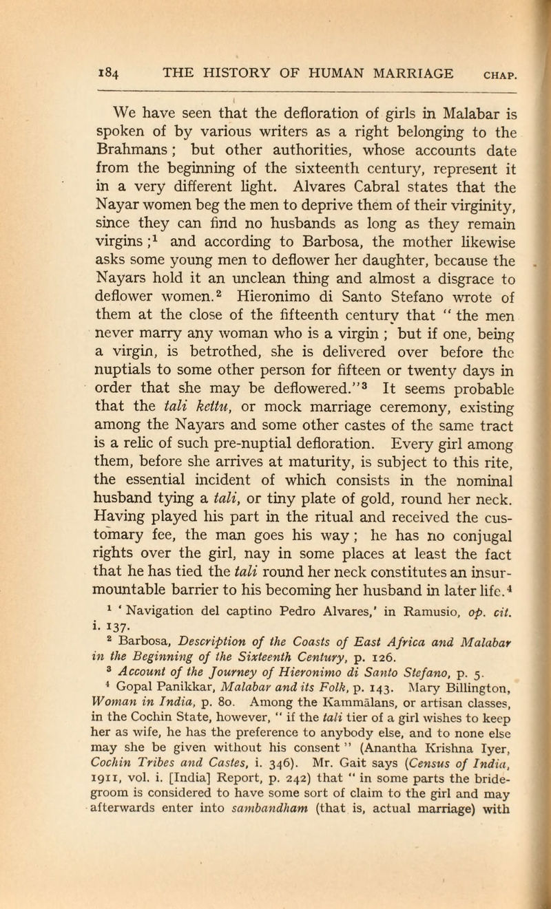 We have seen that the defloration of girls in Malabar is spoken of by various writers as a right belonging to the Brahmans; but other authorities, whose accounts date from the beginning of the sixteenth century, represent it in a very different light. Alvares Cabral states that the Nayar women beg the men to deprive them of their virginity, since they can find no husbands as long as they remain virgins ;x and according to Barbosa, the mother likewise asks some young men to deflower her daughter, because the Nayars hold it an unclean thing and almost a disgrace to deflower women.2 Hieronimo di Santo Stefano wrote of them at the close of the fifteenth century that “ the men never marry any woman who is a virgin ; but if one, being a virgin, is betrothed, she is delivered over before the nuptials to some other person for fifteen or twenty days in order that she may be deflowered.”3 It seems probable that the tali kcitu, or mock marriage ceremony, existing among the Nayars and some other castes of the same tract is a relic of such pre-nuptial defloration. Every girl among them, before she arrives at maturity, is subject to this rite, the essential incident of which consists in the nominal husband tying a tali, or tiny plate of gold, round her neck. Having played his part in the ritual and received the cus¬ tomary fee, the man goes his way; he has no conjugal rights over the girl, nay in some places at least the fact that he has tied the tali round her neck constitutes an insur¬ mountable barrier to his becoming her husband in later life.4 1 ‘ Navigation del captino Pedro Alvares,’ in Ramusio, op. cit. i- *37- 2 Barbosa, Description of the Coasts of East Africa and Malabar in the Beginning of the Sixteenth Century, p. 126. 3 Account of the Journey of Hieronimo di Santo Stefano, p. 5. 4 Gopal Panikkar, Malabar and its Folk, p. 143. Mary Billington, Woman in India, p. 80. Among the Ivammalans, or artisan classes, in the Cochin State, however, “ if the tali tier of a girl wishes to keep her as wife, he has the preference to anybody else, and to none else may she be given without his consent ” (Anantha Krishna Iyer, Cochin Tribes and Castes, i. 346). Mr. Gait says (Census of India, 1911, vol. i. [India] Report, p. 242) that “ in some parts the bride¬ groom is considered to have some sort of claim to the girl and may afterwards enter into sambandham (that is, actual marriage) with