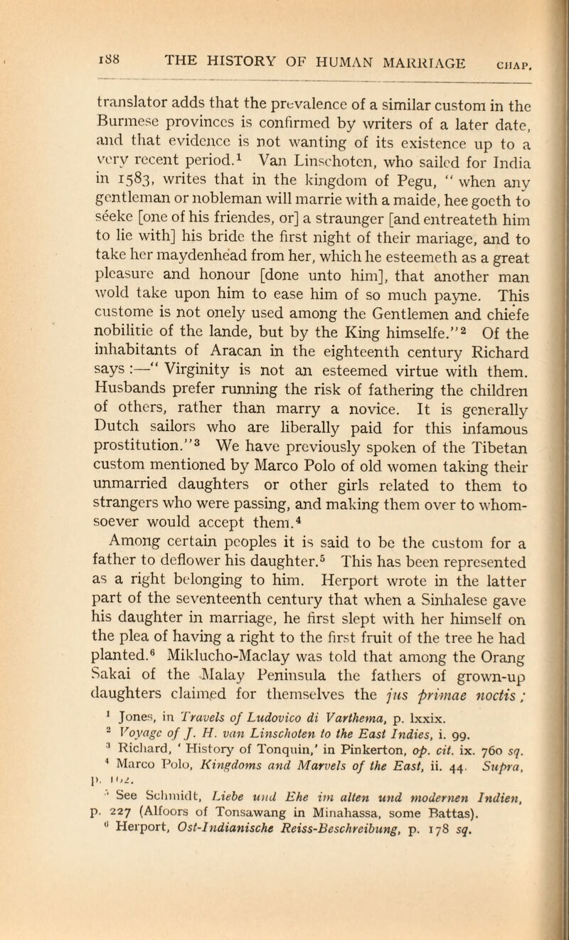 CilAP, translator adds that the prevalence of a similar custom in the Burmese provinces is confirmed by writers of a later date, and that evidence is not wanting of its existence up to a very recent period.1 Van Linschotcn, who sailed for India in 1583, writes that in the kingdom of Pegu, “ when any gentleman or nobleman will marrie with a maide, hee goeth to seeke [one of his friendes, or] a straunger [and entreateth him to lie with] his bride the first night of their manage, and to take her maydenhead from her, which he esteemeth as a great pleasure and honour [done unto him], that another man wold take upon him to ease him of so much payne. This custome is not onely used among the Gentlemen and chiefe nobilitie of the lande, but by the King himselfe.”2 Of the inhabitants of Aracan in the eighteenth century Richard says :—“ Virginity is not an esteemed virtue with them. Husbands prefer running the risk of fathering the children of others, rather than marry a novice. It is generally Dutch sailors who are liberally paid for this infamous prostitution.”3 We have previously spoken of the Tibetan custom mentioned by Marco Polo of old women taking their unmarried daughters or other girls related to them to strangers who were passing, and making them over to whom¬ soever would accept them.4 Among certain peoples it is said to be the custom for a father to deflower his daughter.5 This has been represented as a right belonging to him. ITerport wrote in the latter part of the seventeenth century that when a Sinhalese gave his daughter in marriage, he first slept with her himself on the plea of having a right to the first fruit of the tree he had planted.6 Miklucho-Maclay was told that among the Orang Sakai of the Malay Peninsula the fathers of grown-up daughters claimed for themselves the jus primae noctis; 1 Jones, in Travels of Ludovico di Varthema, p. lxxix. 2 Voyage of J. H. van Linschoten to the East Indies, i. 99. 2 Richard, ' History of Tonquin,' in Pinkerton, op. cit. ix. 760 sq. 4 Marco Polo, Kingdoms and Marvels of the East, ii. 44. Supra, p. 102. See Schmidt, Liebe und Ehe ini alien und modernen Indien, p. 227 (Alfoors of Tonsawang in Minahassa, some Battas).