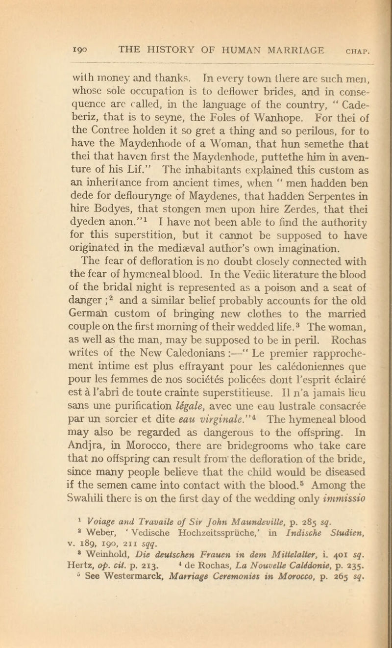with money and thanks. In every town there arc such men, whose sole occupation is to deflower brides, and in conse¬ quence are called, in the language of the country, “ Cade- beriz, that is to seyne, the Foies of Wanhope. For thei of the Contree holden it so gret a thing and so perilous, for to have the Maydenhode of a Woman, that hun semethe that thei that haven first the Maydenhode, puttethe him in aven- ture of his Lif.” The inhabitants explained this custom as an inheritance from ancient times, when  men hadden ben dede for deflourynge of Maydenes, that hadden Serpentes in hire Bodyes, that stongen men upon hire Zerdes, that thei dyeden anon.”1 I have not been able to find the authority for this superstition, but it cannot be supposed to have originated in the mediaval author’s own imagination. The fear of defloration is no doubt closely connected with the fear of hymeneal blood. In the Vedic literature the blood of the bridal night is represented as a poison and a seat of danger ;2 and a similar belief probably accounts for the old German custom of bringing new clothes to the married couple on the first morning of their wedded life.3 The woman, as well as the man, may be supposed to be in peril. Rochas writes of the New Caledonians :—“ Le premier rapproche¬ ment intime est plus effrayant pour les caledoniennes que pour les femmes de nos societes policees dont l’esprit eclaire est a l’abri de toute crainte superstitieuse. II n’a jamais lieu sans une purification legale, avec une cau lustrale consacree par un sorcier et dite eau virginale.”4 The hymeneal blood may also be regarded as dangerous to the offspring. In Andjra, in Morocco, there are bridegrooms who take care that no offspring can result from the defloration of the bride, since many people believe that the child would be diseased if the semen came into contact with the blood.5 Among the Swahili there is on the first day of the wedding only immissio 1 Voiage and Travaile of Sir John Maundeville, p. 285 sq. a Weber, ‘ Vedische Hochzeitsspruche,’ in Indische Sludien, v. 189, 190, 211 sqq. 3 Weinhold, Die deutschen Frauen in dem Mitlelalter, i. 401 sq. Hertz, op. cit. p. 213. 4 de Rochas, La Nouvelle Calddonie, p. 235. 6 See Westermarck, Marriage Ceremonies in Morocco, p. 265 sq.