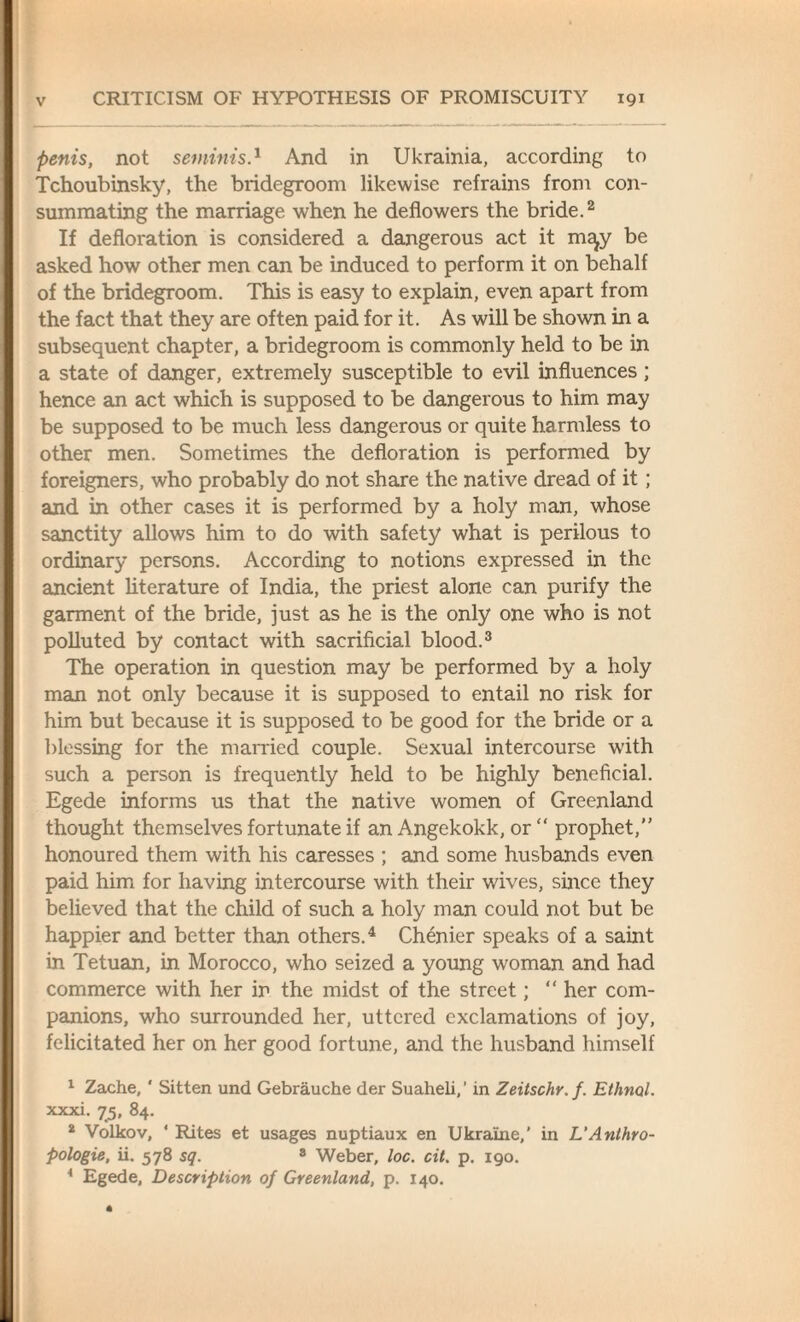 penis, not seminis.1 And in Ukrainia, according to Tchoubinsky, the bridegroom likewise refrains from con¬ summating the marriage when he deflowers the bride.2 If defloration is considered a dangerous act it m^y be asked how other men can be induced to perform it on behalf of the bridegroom. This is easy to explain, even apart from the fact that they are often paid for it. As will be shown in a subsequent chapter, a bridegroom is commonly held to be in a state of danger, extremely susceptible to evil influences; hence an act which is supposed to be dangerous to him may be supposed to be much less dangerous or quite harmless to other men. Sometimes the defloration is performed by foreigners, who probably do not share the native dread of it; and in other cases it is performed by a holy man, whose sanctity allows him to do with safety what is perilous to ordinary persons. According to notions expressed in the ancient literature of India, the priest alone can purify the garment of the bride, just as he is the only one who is not polluted by contact with sacrificial blood.3 The operation in question may be performed by a holy man not only because it is supposed to entail no risk for him but because it is supposed to be good for the bride or a blessing for the married couple. Sexual intercourse with such a person is frequently held to be highly beneficial. Egede informs us that the native women of Greenland thought themselves fortunate if an Angekokk, or “ prophet, honoured them with his caresses ; and some husbands even paid him for having intercourse with their wives, since they believed that the child of such a holy man could not but be happier and better than others.4 Chenier speaks of a saint in Tetuan, in Morocco, who seized a young woman and had commerce with her in the midst of the street; “ her com¬ panions, who surrounded her, uttered exclamations of joy, felicitated her on her good fortune, and the husband himself 1 Zache, ' Sitten und Gebrauche der Suaheli,’ in Zeitschr.f. Eihnol. xxxi. 75, 84. 2 Volkov, 4 Rites et usages nuptiaux en Ukraine,' in L’Anthro- Pologie, ii. 578 sq. 8 Weber, loc. cit. p. 190. 4 Egede, Description of Greenland, p. 140.