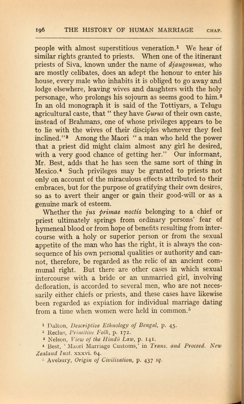 people with almost superstitious veneration.1 We hear of similar rights granted to priests. When one of the itinerant priests of Siva, known under the name of djaugoumas, who are mostly celibates, does an adept the honour to enter his house, every male who inhabits it is obliged to go away and lodge elsewhere, leaving wives and daughters with the holy personage, who prolongs his sojourn as seems good to him.2 In an old monograph it is said of the Tottiyars, a Telugu agricultural caste, that  they have Gurus of their own caste, instead of Brahmans, one of whose privileges appears to be to lie with the wives of their disciples whenever they feel inclined.”3 Among the Maori “ a man who held the power that a priest did might claim almost any girl he desired, with a very good chance of getting her.” Our informant, Mr. Best, adds that he has seen the same sort of thing in Mexico.4 Such privileges may be granted to priests not only on account of the miraculous effects attributed to their embraces, but for the purpose of gratifying their own desires, so as to avert their anger or gain their good-will or as a genuine mark of esteem. Whether the jus primae noctis belonging to a chief or priest ultimately springs from ordinary persons’ fear of hymeneal blood or from hope of benefits resulting from inter¬ course with a holy or superior person or from the sexual appetite of the man who has the right, it is always the con¬ sequence of his own personal qualities or authority and can¬ not, therefore, be regarded as the relic of an ancient com¬ munal right. But there are other cases in which sexual intercourse with a bride or an unmarried girl, involving defloration, is accorded to several men, who are not neces¬ sarily either chiefs or priests, and these cases have likewise been regarded as expiation for individual marriage dating from a time when women were held in common.5 1 Dalton, Descriptive Ethnology of Bengal, p. 45. 2 Reclus, Primitive Folk, p. 172. 3 Nelson, View of the Hindu Law, p. 141. 4 Best, ‘ Maori Marriage Customs,’ in Trans, and Proceed. New Zealand Inst, xxxvi. 64. '■ Avebury, Origin of Civilisation, p. 437 sq.