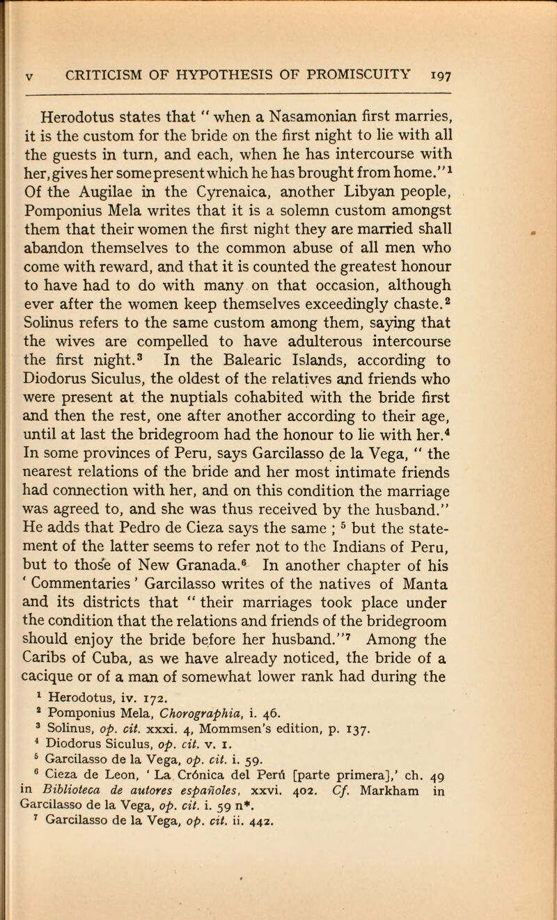 Herodotus states that “ when a Nasamonian first marries, it is the custom for the bride on the first night to lie with all the guests in turn, and each, when he has intercourse with her, gives her some present which he has brought from home. ”1 Of the Augilae in the Cyrenaica, another Libyan people, Pomponius Mela writes that it is a solemn custom amongst them that their women the first night they are married shall abandon themselves to the common abuse of all men who come with reward, and that it is counted the greatest honour to have had to do with many on that occasion, although ever after the women keep themselves exceedingly chaste.2 Solinus refers to the same custom among them, saying that the wives are compelled to have adulterous intercourse the first night.3 In the Balearic Islands, according to Diodorus Siculus, the oldest of the relatives and friends who were present at the nuptials cohabited with the bride first and then the rest, one after another according to their age, until at last the bridegroom had the honour to lie with her.4 In some provinces of Peru, says Garcilasso de la Vega, “ the nearest relations of the bride and her most intimate friends had connection with her, and on this condition the marriage was agreed to, and she was thus received by the husband.” He adds that Pedro de Cieza says the same ; 5 but the state¬ ment of the latter seems to refer not to the Indians of Peru, but to those of New Granada.6 In another chapter of his ‘ Commentaries ’ Garcilasso writes of the natives of Manta and its districts that “ their marriages took place under the condition that the relations and friends of the bridegroom should enjoy the bride before her husband.”7 Among the Caribs of Cuba, as we have already noticed, the bride of a cacique or of a man of somewhat lower rank had during the 1 Herodotus, iv. 172. * Pomponius Mela, Chorographia, i. 46. 3 Solinus, op. cit. xxxi. 4, Mommsen’s edition, p. 137. 4 Diodorus Siculus, op. cit. v. 1. 5 Garcilasso de la Vega, op. cit. i. 59. 0 Cieza de Leon, ' La Crdnica del Peni [parte primera],’ ch. 49 in Biblioteca de autores espanoles, xxvi. 402. Cf. Markham in Garcilasso de la Vega, op. cit. i. 59 n*. 7 Garcilasso de la Vega, op. cit. ii. 442.