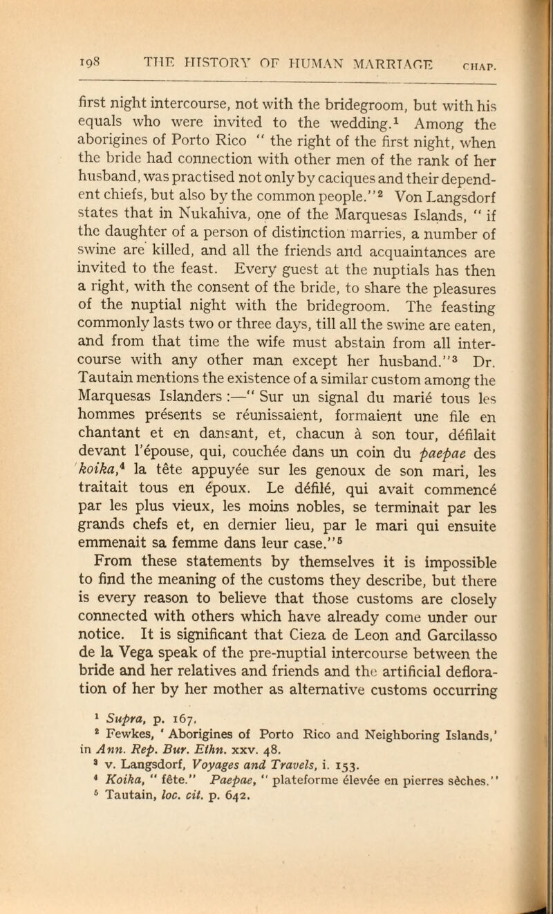 first night intercourse, not with the bridegroom, but with his equals who were invited to the wedding.1 Among the aborigines of Porto Rico “ the right of the first night, when the bride had connection with other men of the rank of her husband, was practised not only by caciques and their depend¬ ent chiefs, but also by the common people.”2 Von Langsdorf states that in Nukahiva, one of the Marquesas Islands, “ if the daughter of a person of distinction marries, a number of swine are killed, and all the friends and acquaintances are invited to the feast. Every guest at the nuptials has then a right, with the consent of the bride, to share the pleasures of the nuptial night with the bridegroom. The feasting commonly lasts two or three days, till all the swine are eaten, and from that time the wife must abstain from all inter¬ course with any other man except her husband.”3 Dr. Tautain mentions the existence of a similar custom among the Marquesas Islanders :—“ Sur un signal du marie tous les hommes presents se reunissaient, formaient une file en chantant et en dansant, et, chacun a son tour, defilait devant l’epouse, qui, couchee dans un coin du paepae des koika,4 la tete appuyee sur les genoux de son mari, les traitait tous en epoux. Le defile, qui avait commence par les plus vieux, les moins nobles, se terminait par les grands chefs et, en dernier lieu, par le mari qui ensuite emmenait sa femme dans leur case.”5 From these statements by themselves it is impossible to find the meaning of the customs they describe, but there is every reason to believe that those customs are closely connected with others which have already come under our notice. It is significant that Cieza de Leon and Garcilasso de la Vega speak of the pre-nuptial intercourse between the bride and her relatives and friends and the artificial deflora¬ tion of her by her mother as alternative customs occurring 1 Supra, p. 167. 2 Fewkes, ‘Aborigines of Porto Rico and Neighboring Islands,’ in Ann. Rep. Bur. Ethn. xxv. 48. 3 v. Langsdorf, Voyages and Travels, i. 153. 4 Koika, “ f6te.” Paepae,  plateforme £lev6e en pierres sdches.”