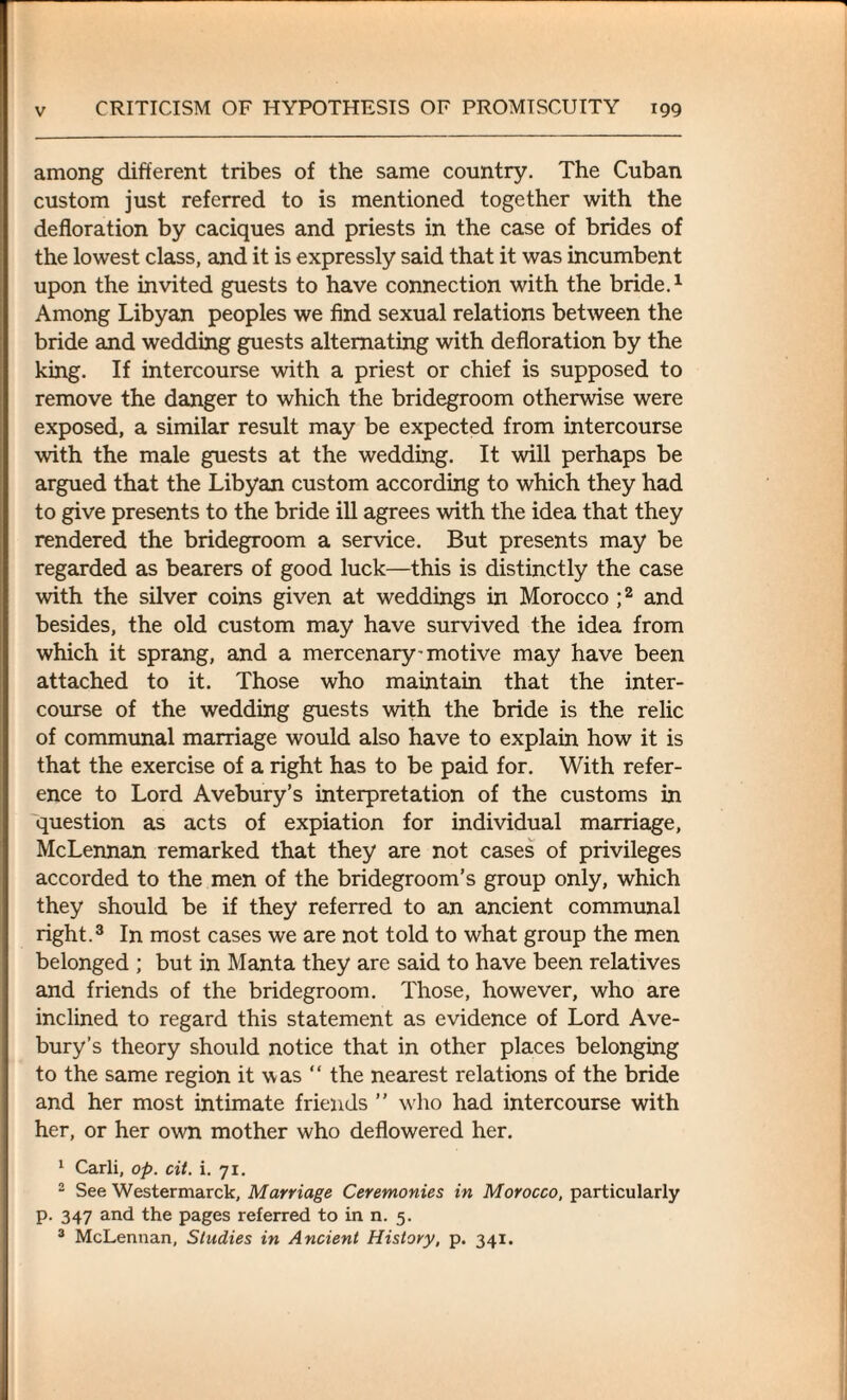 among different tribes of the same country. The Cuban custom just referred to is mentioned together with the defloration by caciques and priests in the case of brides of the lowest class, and it is expressly said that it was incumbent upon the invited guests to have connection with the bride.1 Among Libyan peoples we find sexual relations between the bride and wedding guests alternating with defloration by the king. If intercourse with a priest or chief is supposed to remove the danger to which the bridegroom otherwise were exposed, a similar result may be expected from intercourse with the male guests at the wedding. It will perhaps be argued that the Libyan custom according to which they had to give presents to the bride ill agrees with the idea that they rendered the bridegroom a service. But presents may be regarded as bearers of good luck—this is distinctly the case with the silver coins given at weddings in Morocco ;2 and besides, the old custom may have survived the idea from which it sprang, and a mercenary-motive may have been attached to it. Those who maintain that the inter¬ course of the wedding guests with the bride is the relic of communal marriage would also have to explain how it is that the exercise of a right has to be paid for. With refer¬ ence to Lord Avebury’s interpretation of the customs in question as acts of expiation for individual marriage, McLennan remarked that they are not cases of privileges accorded to the men of the bridegroom’s group only, which they should be if they referred to an ancient communal right.3 In most cases we are not told to what group the men belonged ; but in Manta they are said to have been relatives and friends of the bridegroom. Those, however, who are inclined to regard this statement as evidence of Lord Ave¬ bury’s theory should notice that in other places belonging to the same region it was “ the nearest relations of the bride and her most intimate friends ” who had intercourse with her, or her own mother who deflowered her. 1 Carli, op. cit. i. 71. 2 See Westermarck, Marriage Ceremonies in Morocco, particularly p. 347 and the pages referred to in n. 5. 3 McLennan, Studies in Ancient History, p. 341.