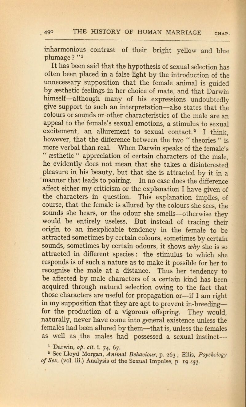 CHAP. inharmonious contrast of their bright yellow and blue plumage ? ”x It has been said that the hypothesis of sexual selection has often been placed in a false light by the introduction of the unnecessary supposition that the female animal is guided by aesthetic feelings in her choice of mate, and that Darwin himself—although many of his expressions undoubtedly give support to such an interpretation—also states that the colours or sounds or other characteristics of the male are an appeal to the female’s sexual emotions, a stimulus to sexual excitement, an allurement to sexual contact.2 I think, however, that the difference between the two “ theories ” is more verbal than real. When Darwin speaks of the female’s “ aesthetic ” appreciation of certain characters of the male, he evidently does not mean that she takes a disinterested pleasure in his beauty, but that she is attracted by it in a manner that leads to pairing. In no case does the difference affect either my criticism or the explanation I have given of the characters in question. This explanation implies, of course, that the female is allured by the colours she sees, the sounds she hears, or the odour she smells—otherwise they would be entirely useless. But instead of tracing their origin to an inexplicable tendency in the female to be attracted sometimes by certain colours, sometimes by certain sounds, sometimes by certain odours, it shows why she is so attracted in different species : the stimulus to which she responds is of such a nature as to make it possible for her to recognise the male at a distance. Thus her tendency to be affected by male characters of a certain kind has been acquired through natural selection owing to the fact that those characters are useful for propagation or—if I am right in my supposition that they are apt to prevent in-breeding— for the production of a vigorous offspring. They would, naturally, never have come into general existence unless the females had been allured by them—that is, unless the females as well as the males had possessed a sexual instinct— 1 Darwin, op. cit. i. 74, 67. 2 See Lloyd Morgan, Animal Behaviour, p. 263 ; Ellis, Psychology