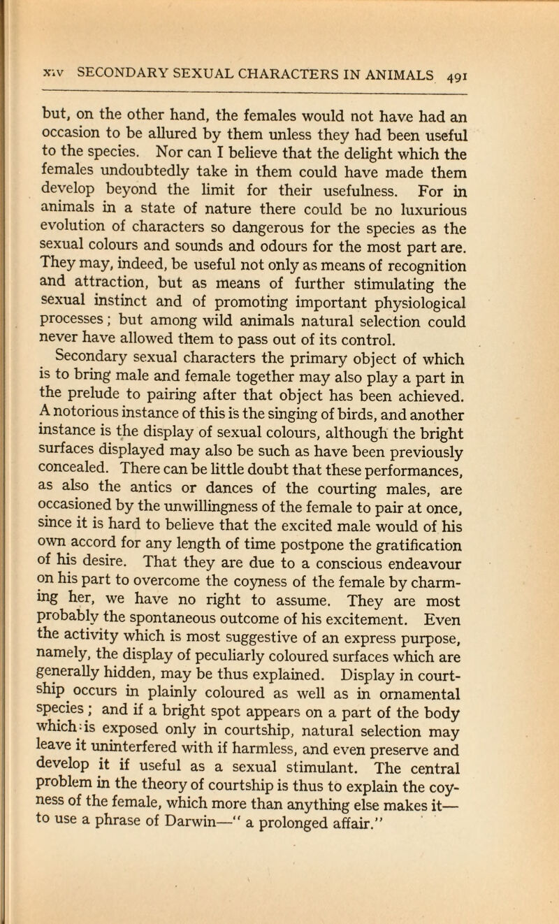 but, on the other hand, the females would not have had an occasion to be allured by them unless they had been useful to the species. Nor can I believe that the delight which the females undoubtedly take in them could have made them develop beyond the limit for their usefulness. For in animals in a state of nature there could be no luxurious evolution of characters so dangerous for the species as the sexual colours and sounds and odours for the most part are. They may, indeed, be useful not only as means of recognition and attraction, but as means of further stimulating the sexual instinct and of promoting important physiological processes; but among wild animals natural selection could never have allowed them to pass out of its control. Secondary sexual characters the primary object of which is to bring male and female together may also play a part in the prelude to pairing after that object has been achieved. A notorious instance of this is the singing of birds, and another instance is the display of sexual colours, although the bright surfaces displayed may also be such as have been previously concealed. There can be little doubt that these performances, as also the antics or dances of the courting males, are occasioned by the unwillingness of the female to pair at once, since it is hard to believe that the excited male would of his own accord for any length of time postpone the gratification of his desire. That they are due to a conscious endeavour on his part to overcome the coyness of the female bv charm- ing her, we have no right to assume. They are most probably the spontaneous outcome of his excitement. Even the activity which is most suggestive of an express purpose, namely, the display of peculiarly coloured surfaces which are generally hidden, may be thus explained. Display in court¬ ship occurs in plainly coloured as well as in ornamental species; and if a bright spot appears on a part of the body which;is exposed only in courtship, natural selection may leave it uninterfered with if harmless, and even preserve and develop it if useful as a sexual stimulant. The central problem in the theory of courtship is thus to explain the coy¬ ness of the female, which more than anything else makes it— to use a phrase of Darwin—“ a prolonged affair.”