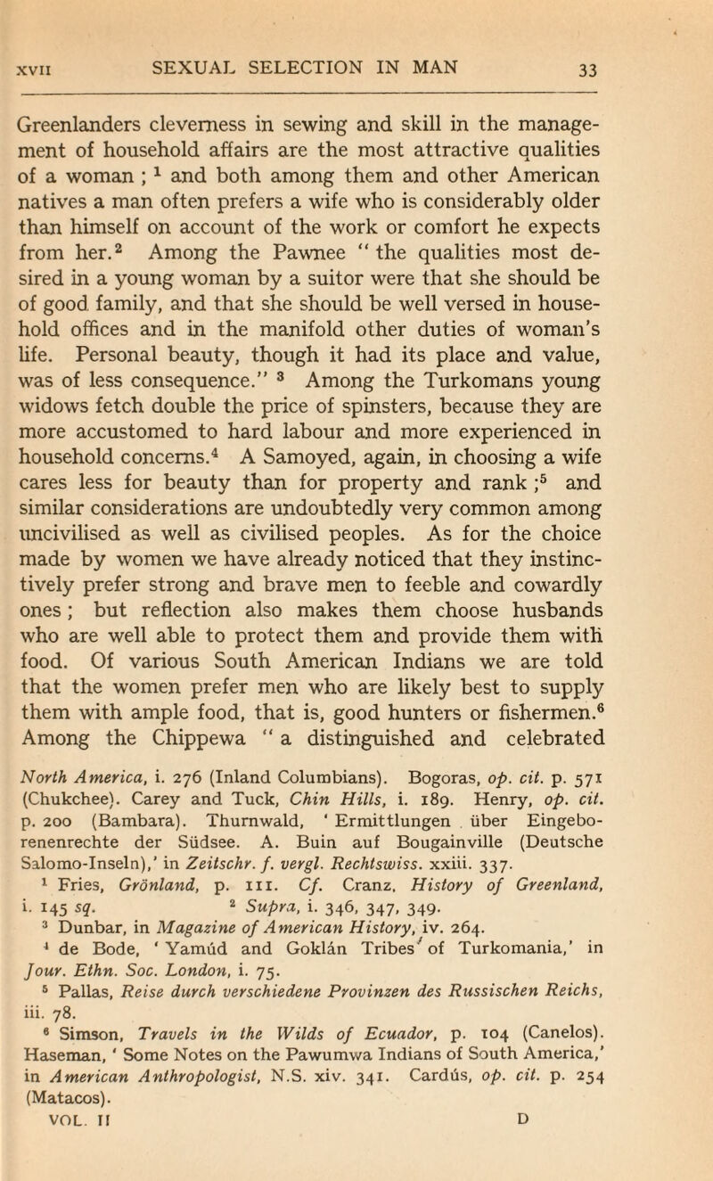 Greenlanders cleverness in sewing and skill in the manage¬ ment of household affairs are the most attractive qualities of a woman ; 1 and both among them and other American natives a man often prefers a wife who is considerably older than himself on account of the work or comfort he expects from her.2 Among the Pawnee “ the qualities most de¬ sired in a young woman by a suitor were that she should be of good family, and that she should be well versed in house¬ hold offices and in the manifold other duties of woman’s life. Personal beauty, though it had its place and value, was of less consequence.” 3 Among the Turkomans young widows fetch double the price of spinsters, because they are more accustomed to hard labour and more experienced in household concerns.4 A Samoyed, again, in choosing a wife cares less for beauty than for property and rank ;5 and similar considerations are undoubtedly very common among uncivilised as well as civilised peoples. As for the choice made by women we have already noticed that they instinc¬ tively prefer strong and brave men to feeble and cowardly ones; but reflection also makes them choose husbands who are well able to protect them and provide them with food. Of various South American Indians we are told that the women prefer men who are likely best to supply them with ample food, that is, good hunters or fishermen.6 Among the Chippewa “ a distinguished and celebrated North America, i. 276 (Inland Columbians). Bogoras, op. cit. p. 571 (Chukchee). Carey and Tuck, Chin Hills, i. 189. Henry, op. cit. p. 200 (Bambara). Thurnwald, ' Ermittlungen iiber Eingebo- renenrechte der Siidsee. A. Buin auf Bougainville (Deutsche Salomo-Inseln),’ in Zeitschr. f. vergl. Rechtswiss. xxiii. 337. 1 Fries, Gronland, p. in. Cf. Cranz. History of Greenland, i. 145 sq. 2 Supra, i. 346, 347, 349. 3 Dunbar, in Magazine of American History, iv. 264. 4 de Bode, ‘ Yamud and Goklan Tribes ’of Turkomania,’ in four. Ethn. Soc. London, i. 75. 5 Pallas, Reise durch verschiedene Provinzen des Russischen Reichs, iii. 78. 8 Simson, Travels in the Wilds of Ecuador, p. 104 (Canelos). Haseman, ‘ Some Notes on the Pawumwa Indians of South America,’ in American Anthropologist, N.S. xiv. 341. Cardus, op. cit. p. 254 (Matacos). VOL II D