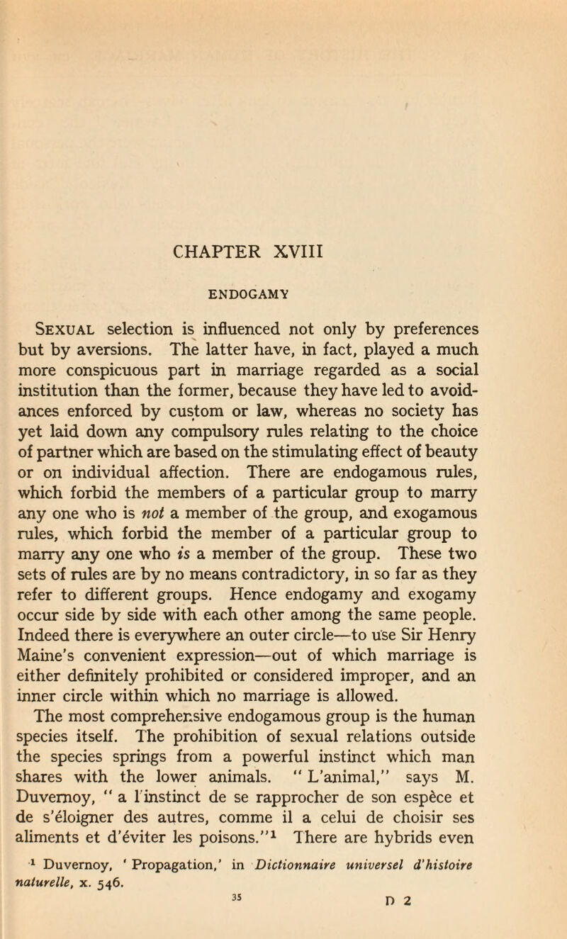 CHAPTER XVIII ENDOGAMY Sexual selection is influenced not only by preferences but by aversions. The latter have, in fact, played a much more conspicuous part in marriage regarded as a social institution than the former, because they have led to avoid¬ ances enforced by custom or law, whereas no society has yet laid down any compulsory rules relating to the choice of partner which are based on the stimulating effect of beauty or on individual affection. There are endogamous rules, which forbid the members of a particular group to marry any one who is not a member of the group, and exogamous rules, which forbid the member of a particular group to marry any one who is a member of the group. These two sets of rules are by no means contradictory, in so far as they refer to different groups. Hence endogamy and exogamy occur side by side with each other among the same people. Indeed there is everywhere an outer circle—to use Sir Henry Maine's convenient expression—out of which marriage is either definitely prohibited or considered improper, and an inner circle within which no marriage is allowed. The most comprehensive endogamous group is the human species itself. The prohibition of sexual relations outside the species springs from a powerful instinct which man shares with the lower animals. “ L’animal,” says M. Duvemoy, “ a 1 instinct de se rapprocher de son espece et de s'eloigner des autres, comme il a celui de choisir ses aliments et d’eviter les poisons.1 There are hybrids even 1 Duvemoy, ‘ Propagation,’ in Dictionnaire universel d'histoire naturelle, x. 546. D 2